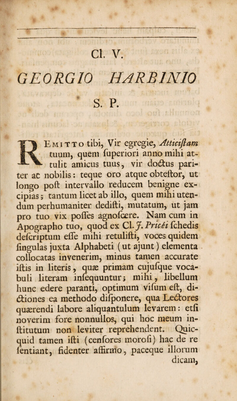 GEORGIO HARB1N10 S. P. REmitto tibi, Vir egregie, Atticiflam tuum, quem fuperiori anno mihi at¬ tulit amicus tuus, vir dodtus pari¬ ter ac nobilis: teque oro atque obteltor, ut longo poft intervallo reducem benigne ex¬ cipias; tantum licet ab illo, quem mihi uten¬ dum perhumaniter dedifti, mutatum, ut jam pro tuo vix pofles agnolcere. Nam cum in Apographo tuo, quod ex Cl./. Pricei fchedis delcriptum effe mihi retulifti, voces quidem fingulas juxta Alphabeti (ut ajunt) elementa collocatas invenerim, minus tamen accurate illis in literis, quae primam cujulque voca¬ buli literam infequuntur; mihi, libellum hunc edere paranti, optimum vilum eft, di- dtiones ea methodo dilponere, qua Ledtores quterendi labore aliquantulum levarem: etli noverim fore nonnullos, qui hoc meum in- ftitutum non leviter reprehendent. Quic- quid tamen illi (cenfores morofi) hac de re fentiant, fidenter affirmo, paceque illorum dicam,