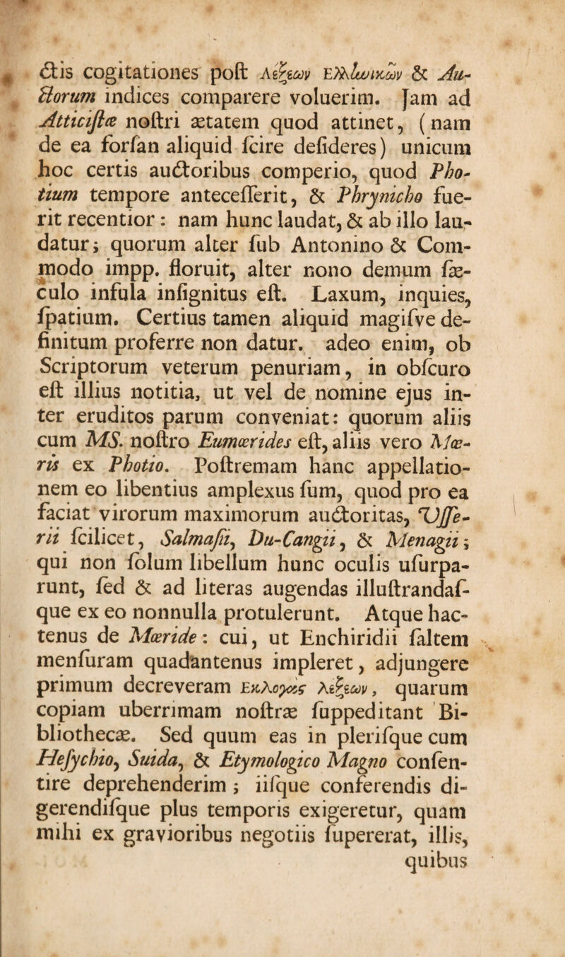 # <Stis cogitationes poft Ae?m EfolwiKuv & Horum indices comparere voluerim. }am ad Atticijla noftri setatem quod attinet, (nam de ea forfan aliquid fcire defideres) unicum hoc certis audtoribus comperio, quod Pbo- itum tempore anteceflerit, & Phrynicho fue¬ rit recentior: nam hunc laudat, & ab illo lau¬ datur i quorum alter fub Antonino & Com¬ modo impp. floruit, alter nono demum fte- culo infula infignitus eft. Laxum, inquies, fpatium. Certius tamen aliquid magifve de¬ finitum proferre non datur, adeo enim, ob Scriptorum veterum penuriam, in obfcuro eft illius notitia, ut vel de nomine ejus in¬ ter eruditos parum conveniat: quorum aliis cum MS. noftro Eumoerides eft, aliis vero AAr- ris ex Photio. Poftremam hanc appellatio¬ nem eo libentius amplexus fum, quod pro ea faciat virorum maximorum audoritas, rUJJe- rii fcilicet, Salmajii, Du-Cangii, & Menagii; qui non folum libellum hunc oculis ufurpa- runt, fed & ad literas augendas illuftrandaf* que ex eo nonnulla protulerunt. Atque hac¬ tenus de Moeride: cui, ut Enchiridii faltem menfuram quadantenus impleret, adjungere primum decreveram £;cAo^ aihoov y quarum copiam uberrimam noftrse fuppeditant Bi¬ bliothecae. Sed quum eas in plerifque cum Hefychio, Suida, & Etymologico Magno confen- tire deprehenderim ; iifque conferendis di- gerendifque plus temporis exigeretur, quam mihi ex gravioribus negotiis fupererat, illis, quibus