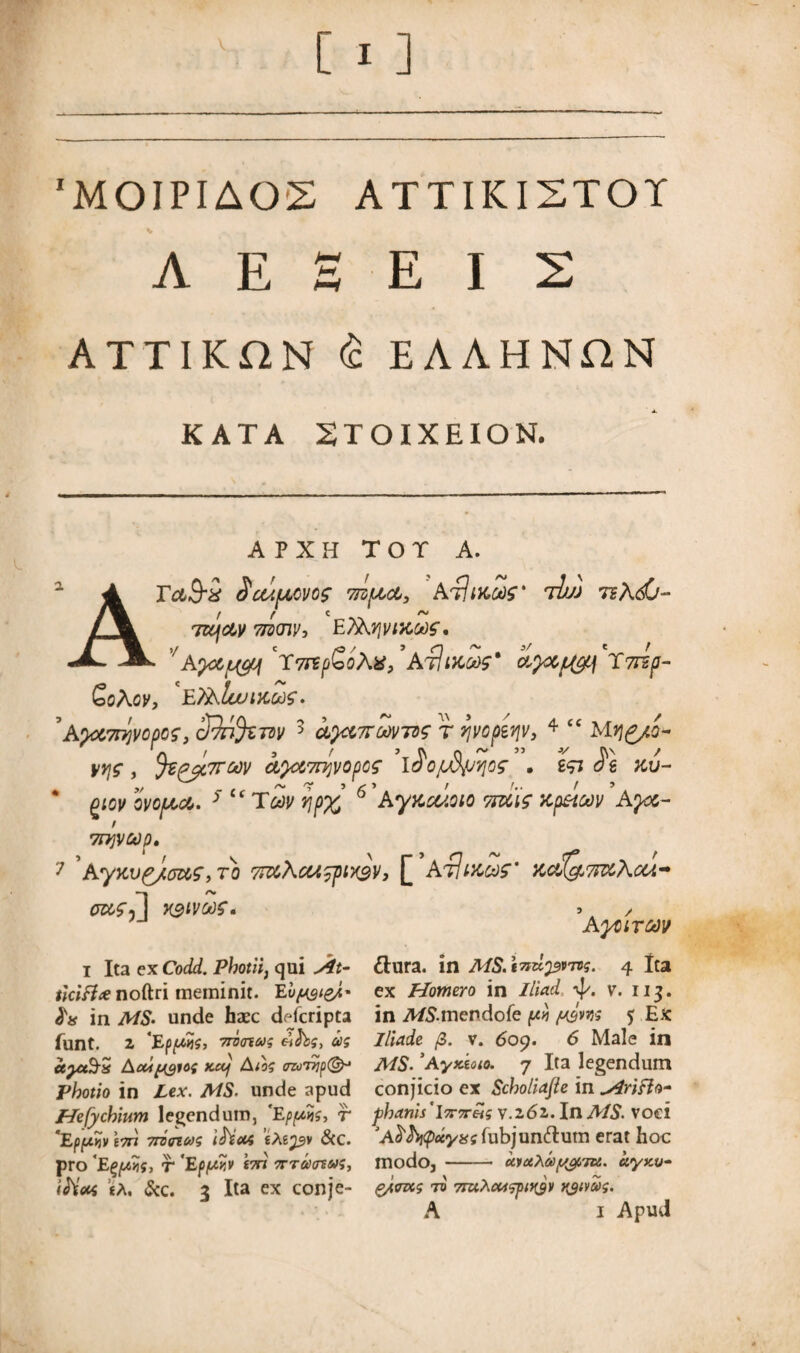 'MOIPIAOS ATTIKI2TOY A E E E I 2 ATTIKON <£ EAAHNHN K AT A 2TOIXEION. A APXH TOT A. ra9~i Scuucvo; Tizfict, AtImus' tIm rshdj- f f C r* TUfdv tjwiv, E?Xyji/i)CCt)f, Ayc&jbyq \7rtfi>oX%JArftiKM' d^df^i^Tmp- £oXov, ET&luuuidS. ’a,)d7rl)vcpQS} ddn%m 3 d^dTroovTog r yvopzviv, 4 “ Mrj^/o^ tiyjf , %^C7TC()V CL}Ci7n]V0pCS IJ'OpfyjVJOZ . i<Ti KV- gicv ovofdd. 5 “Tmv t]p% 6 ’Ayftcuoio Tsdig dp&oov Ayd- / 7H]Vb)p* 7 'AyKv£/(7dS, ro 77dA<M?pix3V, [ At!meo?' xdQ,mAcu- Pdfil V3ivc>)?. •> / AytlTMV I Ita ex Codd. Photii, qui Slt- tlcifice noftri meminit. Eu^&E in MS. unde hsec dofcripta funt. Z 'EppKS, 7ro<nus eths, as ceyctSis Acupgios Kctf Aios <m’T7ip(& Photio in Lex. MS. unde apud Hefy chium legendum, 'Epfxis, r 'Ep/x^veTn Trimus ifout itepv &C. pro ‘E^iis, r 'Epf/y.v tm Trramus, «A. &c. 3 Ita ex conje- ttura. in AIS.tTidpvros. 4 Ita ex Homero in Iliad t]/. v. i 13. in A/&mendofe pyj psm 5 Ex Iliade /3. v. 609. 6 Male in MS.3Ayxioio. 7 Ita legendum conjicio ex Scholiajle in slrifto- phanis'lororeis v.z6z. In AIS. voci fubjun&utn erat hoc modo, - uvaXa/t/^iTti. ciyxo- g/tms to 7ruhcti?pi>t9)i tyivas.