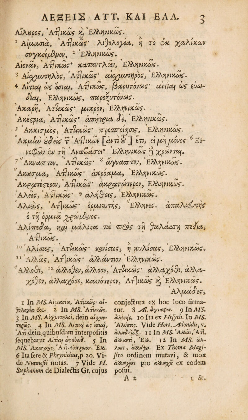 AlAXpOg, 'AtIdCM K) EfoqvtKMf. 1 Al^acnct, 'At]i>cZ)$' Aijohvyict, v\ to ck %aXi'AW wyyceijidjjov, z EfovjvMteg* AmvcZv,’AtJikck)?* kclt&vtAmv, Efo-yvixcdg. 5 Al^wjnjjCog, Arltx&g' u4^wun]psog, EPArji/tKMg. ♦ Aiwaj ag ociccj. At]mag, fictpvTOvag' cuna\ ug ivc*)- Siccj, c£?^y]vtKu]g, 7^poPvTOVCog. 'Aycapy, ’Arltacog' juucpov, E^viacog. Aki<gpici, AtliKoog* ci7ry?gict Si, Efavivixcog. 5 AKXKTfAof, ' AtImW 7TpccnroiY\m$, EXhyi/ucag. Ak^Iuu iSetg r ’AtIikZv [Svn In, h ptSi pcovcg 6 Zi~ pctpw cv ryj 'AvclQcig-et' ‘Etkfivixcog 3 %poov7zq. 7'aMd7r7DV, 'ajUhms' 8 ^yvct7TTSv, ‘EXKqviKyg. Azxtrpca, ’Atlittoog’ aKpociptci, E/^yjviKcdg. AK^gcnqipcv, Athxcdg’ uK^cTconpov, ETk.vfliKvg. A A etg, ’atIikoos’ 9 ctMi&etg, E7A qiux&g, AAuvg, ’At]*>W opfjuwnjg, E^yi/eg. a7niK^djn\g 0 TV\ GpfJLlCL J^Cd^Gg. aAittiScc, ^ 7» <zrQg TYi %^Act&r>) 7rtJ)a, AtItxcrjg. 10 AAlaug, ArltKQdg' wvioug, tj xvAiaug, Efib-viviKwg. ATb-cng,'Ar\i>CGog‘ afodvnov E^vtKoig. J/A7AoQi, 12 c/J&ofev, Ht&qos, ’AjUnag' ctfihaxoQi, i?Ac4- ‘Xfl%v, STAcvxpvz, Kouvojspov, Ar\iKCdg ^ E/Ajpuoag. CAA pLciSig, 1 In AlS.Al^uaioi, ’At)ixu>s' ua- conje&ura ex hoc loco firma- Jotoyiu, &c» 2 In AIS. *AtUxus. tur. 8 tyvottpov. 9 In AiS. 3 In AiS. Aiftvrnitoi, dein cuyyv- uAta^g. io Ita ex Hefych. In AiS. Tyj^ag. 4 In AIS- A i-zucj u; otnccj, 'AAuazcg. Vide Hort. Adonidis, v 4 JA7?.dein,quibufdam interpeditis «a<»^£o3£. 11 In AiS- ’A^«v/4t?. fequebatur Alvuf costvud'. 5 In uft\<x.rn, 'E?k. 12 In AIS. <*A- AiS. ’AxiG-flgs/ATl-iv7rgoaxr.‘E?&. Xo<n, u?&oJsi. Ex Thoma A/agi- 6 Itafere&Phrynkhtu^.io. Vi- jiro ordinem mutavi, & raox de Nunnejii notas. 7 Vide H. aXbapgn pro eiT&upgZ cx eodein Sabanum de Dialeftis Gr. cujus pofui. A 2 l Sc *
