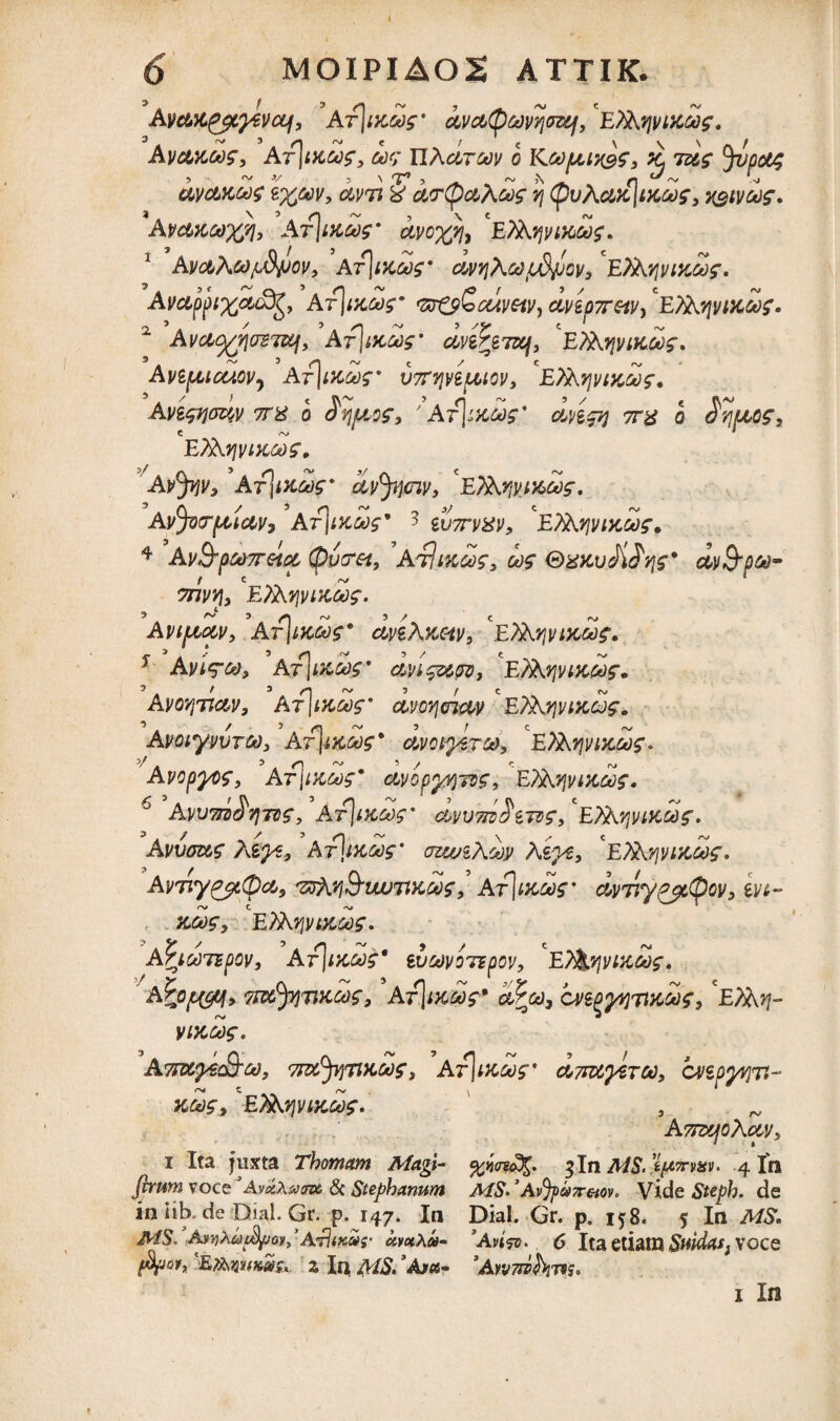 AvcM&tyevcti, Ar\ix.d$' dvctQavtjoz&f, 'Efibivucaf, Avakws, At\ikgo$, w; nAdrcav o Koopux^s, ^ ids Jvpotg uvclkm$ I%tov, clvji % cLvtycbAoog vj (puAaxIwa?, AVCtKGOXfli At\m,60$* CLVO^/li E7Ay\vmco$. 1 AvcbAcd^dyov, At\iku$' dvyjAa/udjjov, ETAyivikoo^. Avctppi%eu8g, Ar\iKk)s' 'zr&SaJtwv, cl\dpxotVy ETAjpiK&)£. 2 Ava^riaSTUf, Af\tKO>$' cm^7af9 'e)Ayivikoo$. Avtpticaovj Av7fvivifM0v, cEAKyjvtKdf. Avi<pja%v 7T% o 'AtImgos' dnpj 7r$ o $v\fAOS, C A» * ETAyivikms. AvJyjv, ArjiXMf' dyjjjciy, 'ETAyyi&oos, Avfyrpciuv9 Ar\i)id)s' 3 iv7rv^v, E7Ay\vikoos. 4 AvS-OtoTTHOL (pVFtt, ’AtIIKCOf, Od$ &X*tvM'/}£'’ dv&pGQ- f e ‘ ‘ 7nvv\> ETAfjviKoog. Aviptccv, Arjifcd^* dveXKav, Efatjvtxd?. 1 Avi?®, At]m&' dvif&w, 'efitofvut&f. AvovjTiav, Af\t?caf dvovjcnciv ETAyivikqjs. AvoiyvvTCo> Ar]iKoog' avctyerp, E?Arjwcdf. Avopyos, A-fjiKeas* ctvop^jzz, ETAvjvtxdos. 6 Avu7n>^v\Tig, Arjixw dvv7il$$7vf9 F,?XvjViKd^. Avvouz teps, At\moo$' vzwiXdv Azys, 'ETAvjviKchs. AvTiy^i(pci9 ttq&titmxwf,’ Ar]tJcafm dvvy&ctpov, m- zdf, EXKyiitKGOf. ApicorspoVi At)ikms* ev&voTBpov, ET&qvixds. A%opyy> TizefyiTiKdz, Ar\i}cdr dPco, cveQyyjTttcdf, C£7A^- yixdf. ATiuyecSrooy TjttJtfTixcdz„ Arjwc^f* c*j7rwy&TU), bvipywti- KMf, ETAvjviKdf. , ATnxjoAcpv, i Ita juxta Thomam Magi- %mc%. 3 In MS.tpm*v. 4 In fvrum voce ’AmXam & Stephanum MS. ’AvJpa7r&ov. Vide Steph. de iniib. de Dial. Gr. p. 147. In Dial. Gr. p. 158. 5 In MS. MS. AwhtotfyjovPArlixar kmXod- sAvi<jo. 6 Ita etiam $mdas} voce (fyjat, 'EmnKKr. % I^ MS. ’A>«- 'AwtwJW. ’/