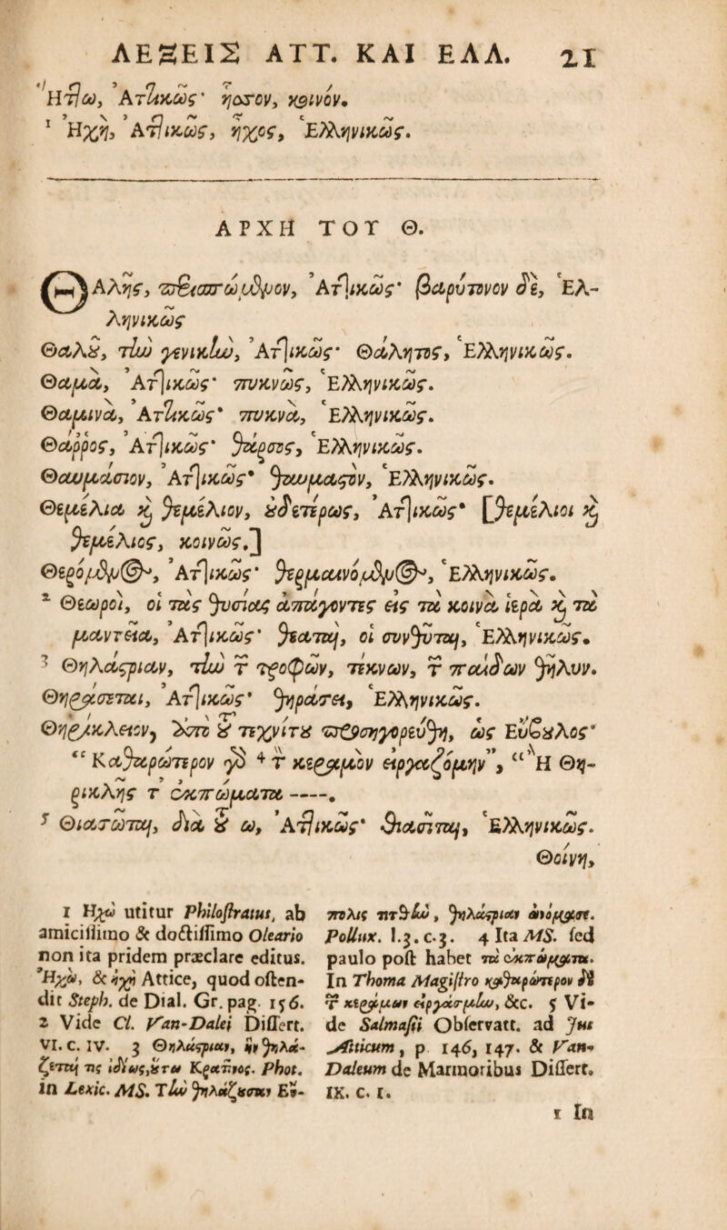 HtIco, AtImgos' q&rov, xgivcv* 1 H^, Aflutus, riwz, ETAj^tucof. APXH TOT 0. 'z&oxrooiidjjGv, At]ikoo$' (ic&pvmov Jg, EA- A vjwta? GcoAS, 7iuj yi\rnclw, ’Ar|nc<y$- ®cIa?itv£, EXbfijyiiccSr. SdficCy At\ikw 7rvKvc*)$, 'e?AfjvvceSf. (dapuvct, AtUkgos' twmo,, EjfaiviKaf. Oecppo?, At]mW %Zg0z?3 'EXKtjvixaf. Gcouptcunov, At\ikms' Jzwpcoi^iv, *E?Aijvi)COOf. GepgAict ^ JzpiAtov, xJgTspcof, 'Kt\uuos* ffipteAtoi ^ fc/LceAtof, koivoos^ 0ggo/^(^, *ArlixS?* !kgiueuvoj$u@*, 'e^Ajjvvmos. 1 Qecopo), ol tus fycnoot; oL7nzyw7S£ ets tu koivo, kpct ij ii pictneict, ' At\ikoos' %0L7ZLf, ol wv^TBCj, 'EXkfjvixaf. 1 &rjAct$pictv, rduj r Tgotyoov, ttkvcov, r 7rou^oov ^Aw. Qt](^icrz73ci, Arjvcair9 ^pirGi, ETArjvtxoof. QyiC/icAeicv, 'Zxtg % ti%vitx 'ZJ&etjyoptvfy, ooq EuGxAcf “ Ka%ipctmpov i 2 * 4 T Kg^cfiov eip^cc^ofjtyiv > “ NH 0g- QIXAYJS T C4C7T60[J(,cm<.-. 5 QicCTMTztjy (hi § eo, AHiKUf* $:&crj7K/, ^ETAvivtxug. Qoiyy}, i H^J utitur Philoftratut, ab amiciliiino & do&iffimo Oleario non ita pridem praeclare editus. ’Hxa>, & iyp Attice, quod often- dic Steph. de Dial. Gr. pag. i^6. 2 Vide Cl. Van-Dalei Differt. VI. c. IV- $ QvXuspiui, tyrtq 7t$ iJivtjsT* Kgccnrof. Phot. in Lexic. AIS- TLw JriXa^tsmt E»- 7nXi( Tir^bo, fyxdipicti ato^n. Pollux. 1-5- C-3. fcd paulo poft hahet m e^cxap^ru. In Thoma Aiagiftro tyfyxpompov 'f Kl/yiuar elppoto-fxlu/, <StC. $ Vi“ de Salmapi Obfervatt. ad Jut Atticum, p 146, 147. & V<m* Daleum de Marmoribus Differt» ix. c. 1.