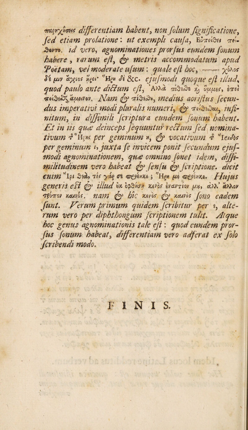 differentiam habent, non folum Jignific at ion e, jed etiam prolatione: ut exempli cauja, w- Sovto. id vero, agnominationes prorjus eundem fonum habere, rarum ejl, fy metris accommodatum apud ‘Poetam, vei moderate u/um: quale ejl hoc, —- yjros e^/o? «fi61' r/H^w c/V &c. ejufmodi quoque ejl illud\ quod paulo ante diPtum ejl, ^ vyy&f, iere! wtiStodfy.eiVov, Piam tfy rrfeiliK, medius aonfius fecun¬ dus imperativi modi pluralis numeri, ^ infi¬ nitum, in dijjnnih fcriptura eundem fonum habent- Et in iis quae deinceps Jequuntur re Pium jed nomina¬ tivum ^C'H^ per geminum vt, ^ vocativum f ''leuJbt per geminum h juxta fe invicem ponit jecundum ejuf¬ modi agnominationem, quae omnino fonet idem, diffi- militudinem vero habeat fyfenju fy jcriptione. dicit enim Ssci» 7<V yl% <n <&&&»%& 5 yz usesivnut, flujus generis ePt fy illud hySfovi uvb h&inm y*, drd arhov 'Tfowov kcuvqs. nam jy hic mvb fy r.ams Jon.o eadem funi. Eerum primum quidem jcribttur per z, alte¬ rum vero per diphthongum jcriptionem tulit. Atque hoc genus agnominationis tale ejl: quod eundem pror¬ jus fonum habeat, differentiam vero adferat ex Jolo jcribendi modo. 1 FINIS.