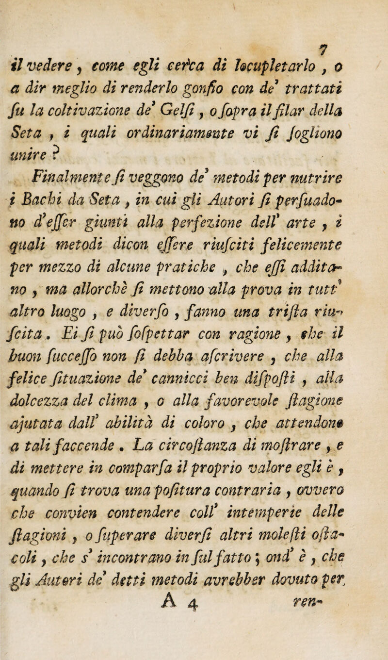 il vedere y tome egli cer*ca di locupletarlo , o a dir meglio di renderlo gonfio con de trattati fu la coltivazione de9 Gelfi , o /apra il filar della Seta f i quali ordinariamente vi fi Jogltono unire ? Finalmente fi veggono de9 metodi per nutrire i Bachi da Seta } in cui gli Autori fi perfuado- no d’ejfcr giunti alla perfezione dell' arte y i quali metodi dicon ejfere riufcìti felicemente per mezzo di alcune pratiche „ che ejjì addita™ no y ma allorché fi mettono alla prova in tutt' altro luogo y e diverfo , fanno una tri/la ria fcita . Ei fi può fofpettar con ragione } che il buon fuccejjò non fi debba afcrivere 7 che alla felice fituazione de9 cannicci ben difpofli , alla dolcezza del clima , g alla favorevole fagiane ajutata dalî abilità di coloro 3 che attendono a tali faccende . La circo fama di moflrare , e di mettere in comparfa il proprio valore egli è f quando fi trova una pofitura contraria y ovvero che convien contendere coll9 intemperie delle flagìoni, o fuperare diverfi altri molefìi ofa* coli y che / incontrano in fui fatto ; ond è y che gli Autori de detti metodi avrebbsr dovuto per; A 4 ren~