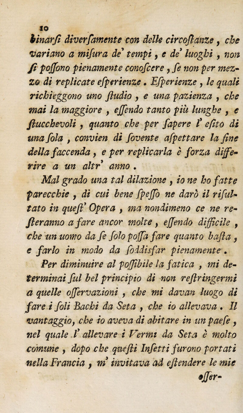 19 binarfì diverfamente con delle circoflànze, che variano a mifura de' tempi , e de' luoghi , non Jì pojjono pienamente conofcerey fe non per mez¬ zo di replicate efperienze. Efperienze, le quali ! richieggono uno ftudio y e una pazienza , che mai la maggiore , ejfendo tanto più lunghe , e Jìucchevoli , quanto che per fapere f efito di una fola , convien di fovente afpettare la fine della faccenda y e per replicarla è forza diffe¬ rire a un altr anno . Mal grado una tal dilazione , io ne ho fatte parecchie y di cui bene fpejfo ne darò il ri fal¬ lato in queff Opera y ma nondimeno ce ne re¬ meranno a fare ancor molte y e (fendo difficile , che un uomo da fe folo poffia fare quanto bafta , e farlo in modo da foddisfar pienamente . Per diminuire al poffibile la fatica , mi de¬ terminai fui bel principio di non reflringermi a quelle ojfervazioni , che mi àavan luogo di fare i foli Bachi da Seta y che io allevava . Il vantaggio, che io aveva di abitare in un paefe , nel quale l’allevare i Vermi da Seta è molto comune , dopo che quefii Infetti furono portati nella Francia f m invitava ad ejlendere le mìe «Jfer-