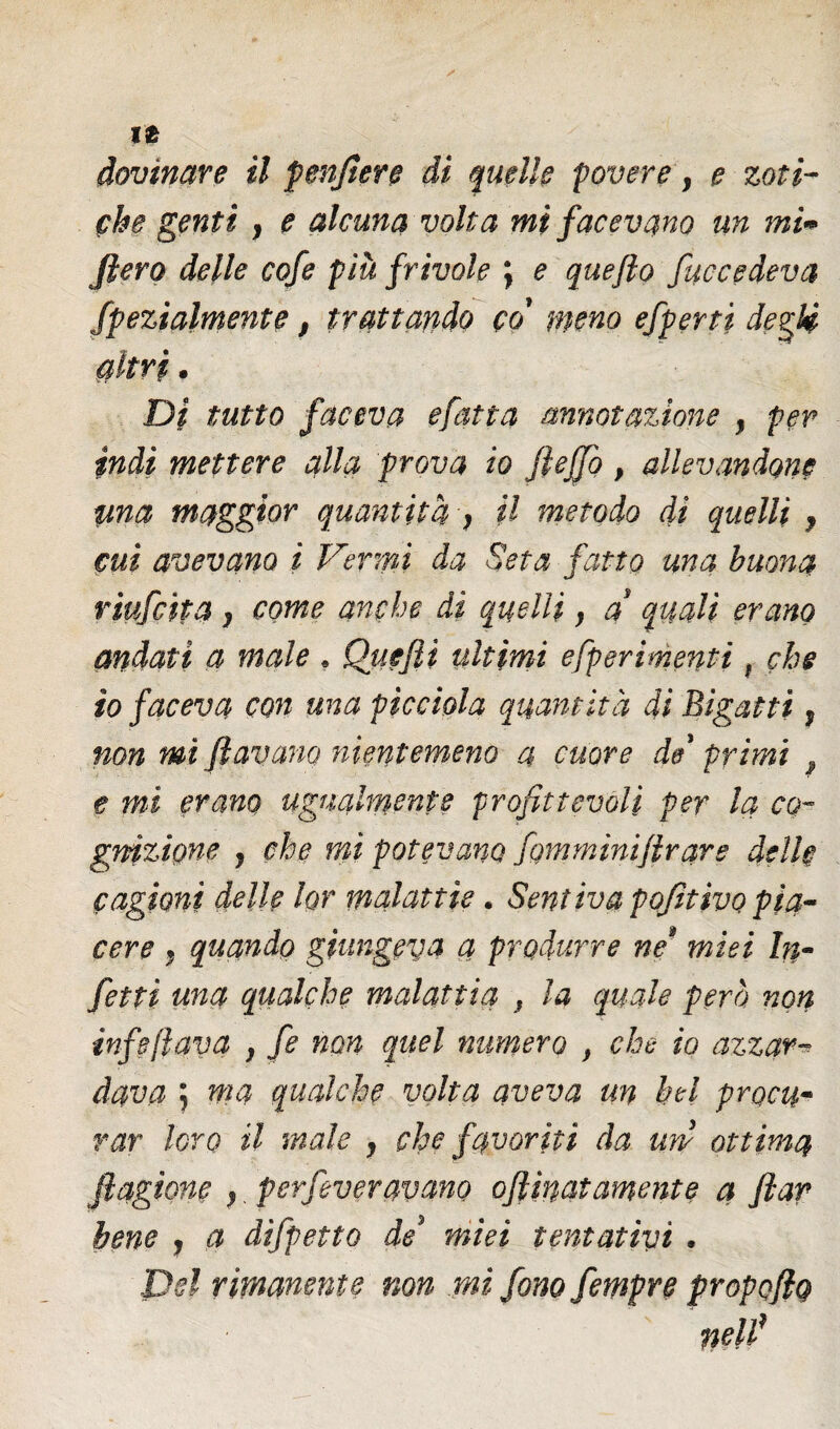 che genti , e alcuna volta mi facevano un mi» fiero delle cofe più frivole ; e quefto fucceàeva Spezialmente, trattando co' meno efperti degli, altri. Di tutto faceva efatta annotazione , per indi mettere alla prova io fieffo , allevandone ima maggior quantità > il metodo di quelli , cui avevano i Vermi da Seta fatto una buona riufcita, come anche di quelli, a’ quali erano andati a male . Quefii ultimi efperimenti, che io faceva con una picchia quantità di Bigatti, non mi Jlavano nientemeno a cuore de' primi e mi erano ugualmente profittevoli per la co¬ gnizione , che mi potevano fomminijlrars delle cagioni delle lor malattie. Sentiva pofitivo pia¬ cere f quando giungeva a produrre ne* miei In¬ fetti una qualche malattia , la quale pera non infeflava , fe non quel numero , che io azzar¬ dava ; ma qualche volta aveva un bel procu¬ rar loro il male , che favoriti da uni ottima jìagione ,. perfeveravano ofi'matamente a flar bene , a difpetto de' miei tentativi . Del rimanente non mi fono fempre propofig ' nelfi