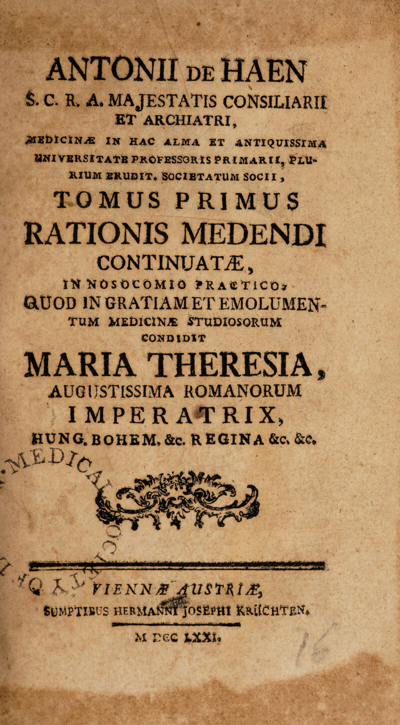 ANTONII de HAEN £• c. R> A. MAJESTATIS CONSILIARII ET ARCHIATRI, ^IEblCINAS IN HAC ALMA ET ANTIQUISSIMA 2Jniversxtatb professoris Primarii, Plu¬ rium erudit* Societatum socii , TOMUS PRIMUS RATIONIS MEDENDI CONTINUATA, IttKOSOCOMIO PRAiETiCOy &UOD IN GRATIAM ET EMOLUMEN¬ TUM Medicik® Studiosorum CONDIDIT MARIA THERESIA, AUGUSTISSIMA ROMANORUM IMPERATRIX» HUNG.BOHEM.&c. REGINA &c»&e. m nec txxu