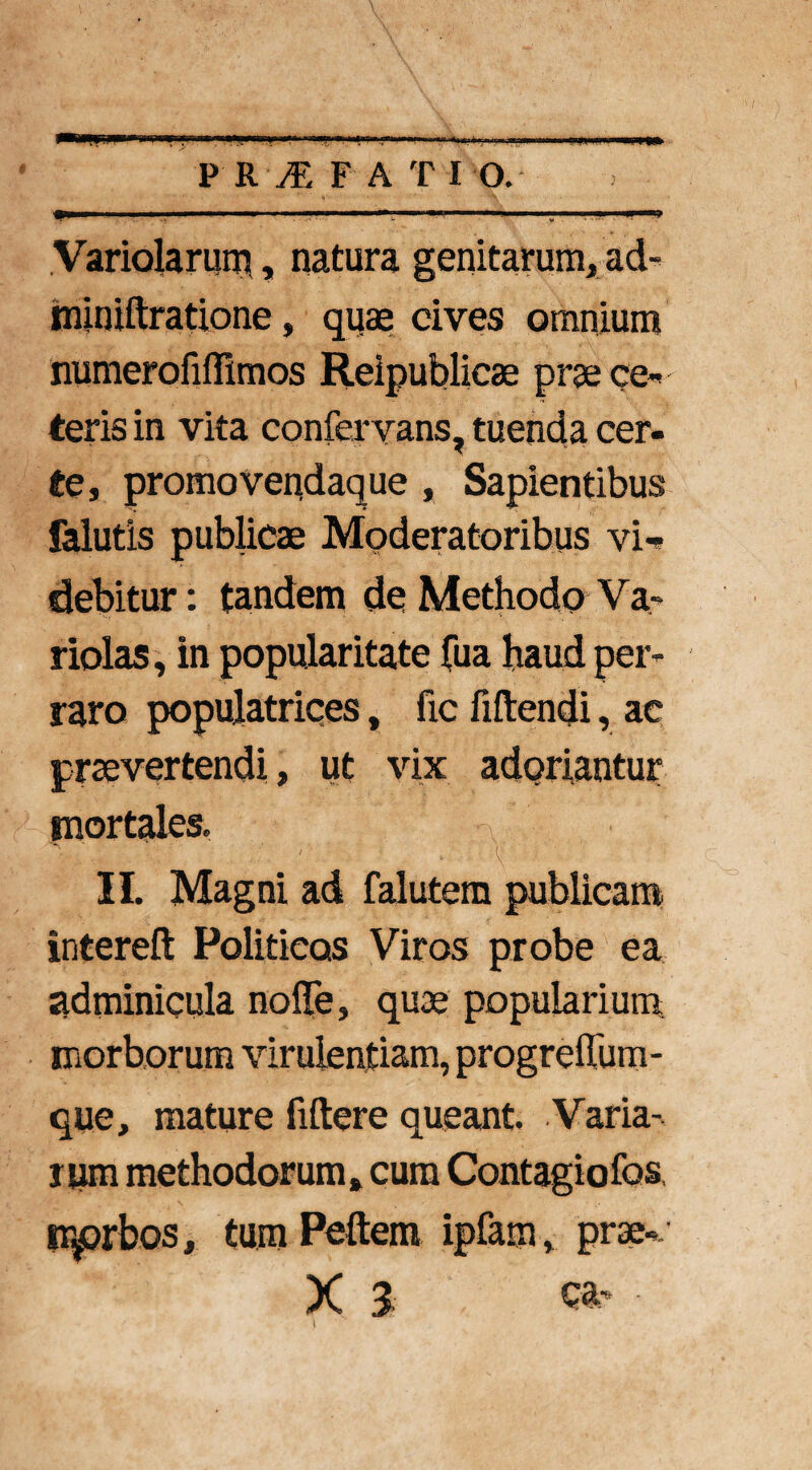 P R M F A T 10. .1 111 '■ ■••■'■ — T.M-i','1 „ |. ■ . ■■ —ii Variolarum, natura genitarum, ad- iminiftratione, quas cives omnium numerofiffimos Reipublicae prae ce* teris in vita confervans, tuenda cer¬ te, promovendaque , Sapientibus falutis publicae Moderatoribus vi*» debitur: tandem de Methodo Va» riolas, in popularitate Tua haud per* raro populatrices, fic fiftendi, ac praevertendi, ut vix adoriantur mortales. v II. Magni ad falutem publicani intereft Politicos Viros probe ea adminicula nolle, quae popularium morborum virulentiam, progrefium- que, mature fiftere queant. Varia¬ rum methodorum» cum Contagiofos, tr^rbos, tum Pellem ipfam, prae*. X 3 tj#