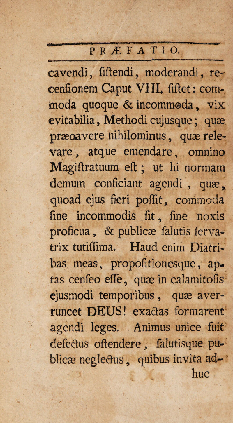 cavendi, Mendi, moderandi, re- cenfionem Caput VIII, fiftet: com¬ moda quoque & incommoda, vix evitabilia, Methodi cujusque; quae praecavere nihilominus, quae rele¬ vare , atque emendare, omnino Magiftratuum eft; ut hi normam demum conficiant agendi , quae , quoad ejus fieri poffit, commoda fine incommodis fit, fine noxis proficua, & publicae falutis ferva- trix tutiffima. Haud enim Diatri¬ bas meas, propofitionesque, ap¬ tas cenfeo efle, quae in calamitofis ejusmodi temporibus , quae aver¬ runcet DEUS! exadas formarent agendi leges. Animus unice fuit defedus oftendere, falutisque pu¬ blicae negledus, quibus invita ad¬ huc