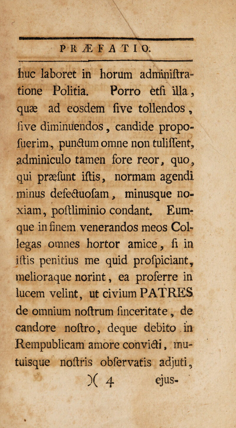 huc laboret in horum adminiftra- tione Politia. Porro etfi illa , quae ad eosdem five tollendos, iive diminuendos, candide propo- fuerim, pundum omne non tulilTent, adminiculo tamen fore reor, quo, qui praefunt iftis, normam agendi minus defeduofam, minusque no¬ xiam , poftliminio condant. Eum- que in finem venerandos meos Col¬ legas omnes hortor amice, fi in iftis penitius me quid profpiciant, melioraque norint, ea proferre in lucem velint, ut civium PATRES de omnium noftrum finceritate, de candore noftro, deque debito in Rempublicam amore convidi, mu¬ tuisque noftris obfervatis adjuti, )( 4 ejus- %