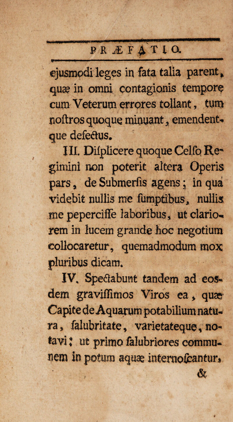 w ■■■■■■ ' - ■ . ejusmodi leges in fata talia parent» quae in omni contagionis tempore cum Veterum errores tollant, tum noftrosquoque minuant» emendent* que defe&us. III. Diiplicere quoque Celfo Re' giminl non poterit altera Operis pars, de Submerfis agens; in qua videbit nullis me fumptibus, nullis me pepercifFe laboribus, ut dario- rem in lucem grande hoc negotium collocaretur, quemadmodum mox pluribus dicam. IV. Sperabunt tandem ad eos¬ dem graviflimos Viros ea» quae ra, falubritate, varietateque, no¬ tavi ; ut primo falubriores commu¬ nem in potum aquae internoicantur*