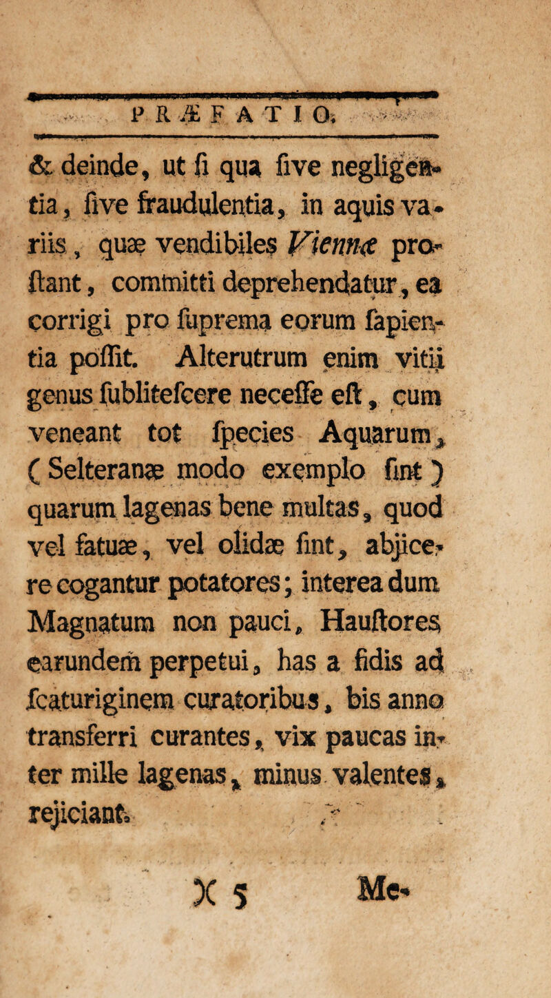 <gnm lnnirmiiw i ■■■ nnn m BIMI—PPM! m H m< P R M FATI O. ■ & deinde, ut fi qua five negligen» tia, five fraudulentia, in aquis va¬ riis , quae vendibiles Vientue pro¬ flant , committi deprehendatur, ea corrigi pro fuprema eorum lapien¬ tia poflit. Alterutrum enim vitii genus fublitefcere neceffe eft, cum veneant tot fpecies Aquarum * ( Selteranae modo exemplo fmt ) quarum lagenas bene multas, quod vel fatuae, vel olidae fmt, abjice- re cogantur potatores; interea dum Magnatum non pauci, Hauftores earundem perpetui, has a fidis ad fcaturiginera curatoribu s, bis anno transferri curantes, vix paucas in¬ ter mille lagenasv minus valentes* rejiciant»