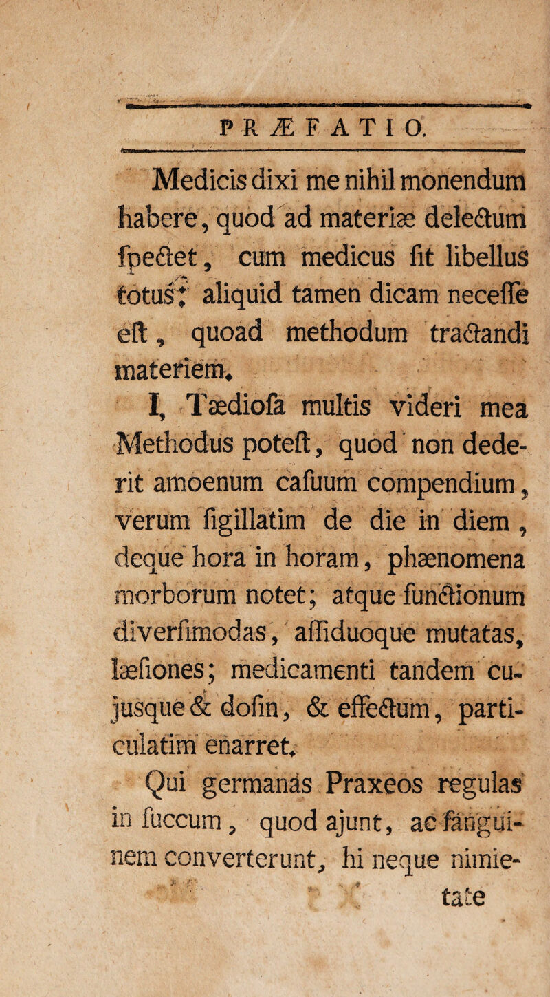 P R iE F ATIO. . I.,.',— .. ■ ■ »■”■■■■'■ M 1.1 I ■ ■■■■■ ■ ■ ————> Medicis dixi me nihil monendum Habere, quod ad materiae deletum fpe&et, cum medicus fit libellus /*». totus l aliquid tamen dicam neceffe eft, quoad methodum tractandi materiem. I, Taediofa multis videri mea Methodus poteft, quod non dede¬ rit amoenum cafuum compendium, verum figillatim de die in diem, deque hora in horam, phaenomena morborum notet; atque functionum diverfimodas , affiduoque mutatas, tefiones; medicamenti tandem cu- , ► ' 1 jusque & dofin, & effeCtum, parti- culatim enarret. Qui germanas Praxeos regulas infuccum, quodajunt, acfangui- nem converterunt, hi neque nimie¬