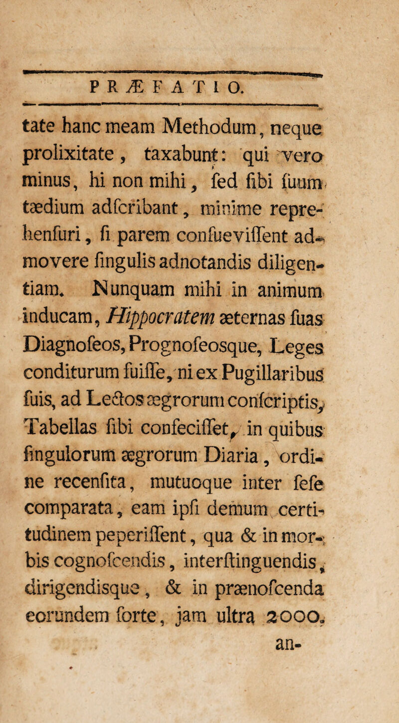 tate hanc meam Methodum, neque prolixitate, taxabunt: qui vero minus, hi non mihi, fed libi ilium, taedium adfcribant, minime repre- henfuri, fi parem confueviflfent ad* movere fingulis adnotandis diligen¬ tiam, Nunquam mihi in animum inducam, Hippocratem aeternas fuas Diagnofeos, Prognofeosque, Leges conditurum fuiffe, ni ex Pugillaribus fuis, ad Le&os aegrorum confcriptis,. Tabellas fibi confeciffet^ in quibus fingulorum aegrorum Diaria, ordi¬ ne recenfita, mutuoque inter fefe comparata, eam ipfi demum certi-* tudinem peperiffent, qua & in mor¬ bis cognofcendis, interftinguendis, dirigendisque, & in praenofcenda eorundem forte, jam ultra 2000. an-