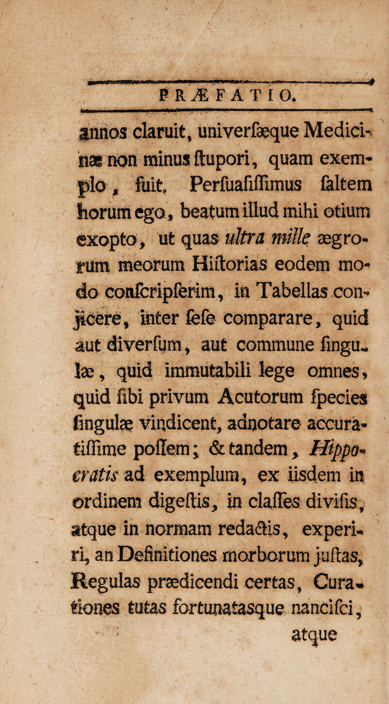 PRAEFATIO. annos claruit, univerfaeque Medici¬ nas non minus ftupori, quam exem¬ plo , fuit Perfuafiflimus faltem liorum ego, beatum illud mihi otium exopto , ut quas ultra mille aegro¬ rum meorum Hiftorias eodem mo¬ do confcripferim, in Tabellas con¬ jicere, inter fefe comparare, quid aut diverfum, aut commune fingu, lae, quid immutabili lege omnes, quid fibi privum Acutorum fpecies fingulae vindicent, adnotare accura- tiflime pofitem; & tandem, Hippo« cratis ad exemplum, ex iisdem in ordinem digeftis, in clafles divifis, atque in normam reda&is, experi¬ ri, an Definitiones morborum juftas, Regulas praedicendi certas. Cura¬ tiones tutas fortunaiasque nancifci, ; atque