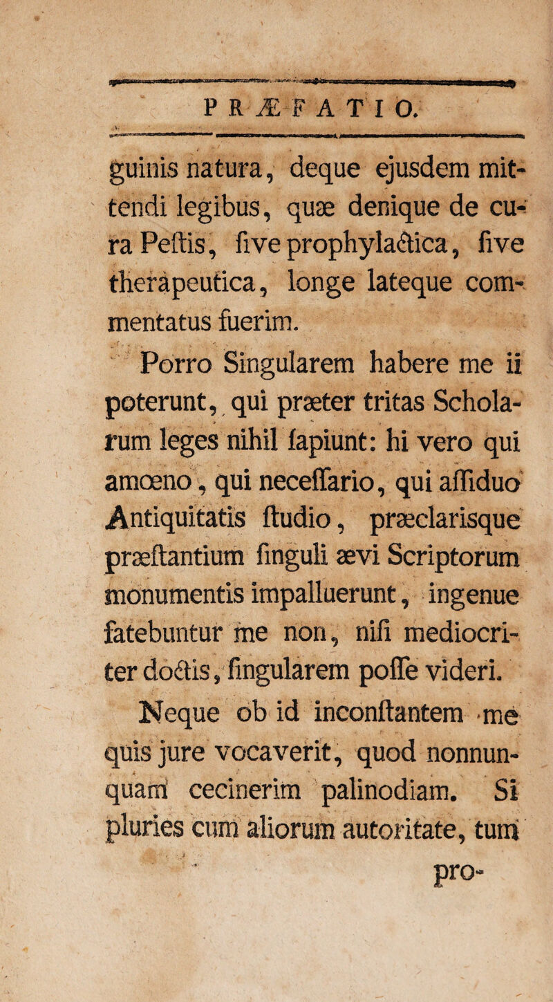 =a P R l-F A T I O. V- ' ■•'. \ v*--**^ m.i r immummwmmrnm ——MPn mu — ■ .. » Mi^J——w—————**w****^P*^^P^—ow—aM^§ guinis natura, deque ejusdem mit¬ tendi legibus, quae denique de cu¬ ra Peftis, five prophyla&ica, five therapeutica, longe lateque com¬ mentatus fuerim. ,r .< ■ * Porro Singularem habere me ii poterunt, qui praeter tritas Schola¬ rum leges nihil lapiunt: hi vero qui amoeno, qui necelfario, qui afliduo Antiquitatis ftudio, praeclarisque proflantium finguli aevi Scriptorum monumentis impalluerunt, ingenue fatebuntur me non, nili mediocri¬ ter dodis, lingularem polfe videri. Neque ob id inconllantem me quis jure vocaverit, quod nonnun- quarn cecinerim palinodiam. Si pluries cum aliorum autoritate, tum pro-