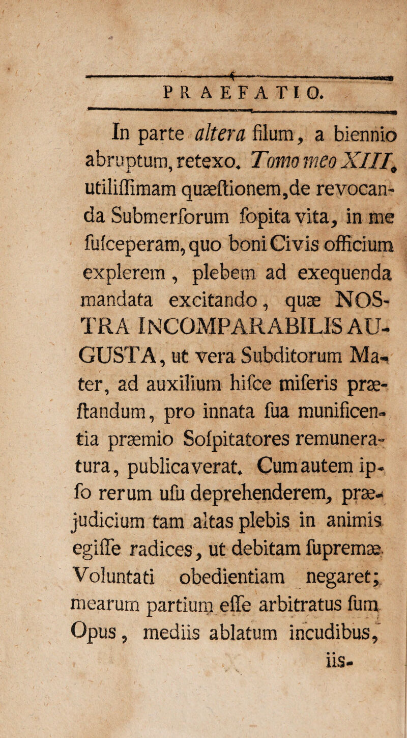 -*.. praefatio. In parte altera filum, a biennio abruptum, retexo. Tomo meo XIII, utiliffimam quseflionem,de revocan¬ da Submeriorum fopita vita, in me fufceperam, quo boni Civis officium explerem , plebem ad exequenda mandata excitando, quae NOS¬ TRA INCOMPARABILIS AU¬ GUSTA, ut vera Subditorum Ma-> ter, ad auxilium hifce miferis prae- ftandum, pro innata fua munificen¬ tia praemio Sofpitatores remunera¬ tura, publicaverat. Cum autem ip- fo rerum ufu deprehenderem, prae¬ judicium tam altas plebis in animis egiffe radices, ut debitam fupremae Voluntati obedientiam negaret; mearum partium eflfe arbitratus fum Opus, mediis ablatum incudibus, • • 11S-