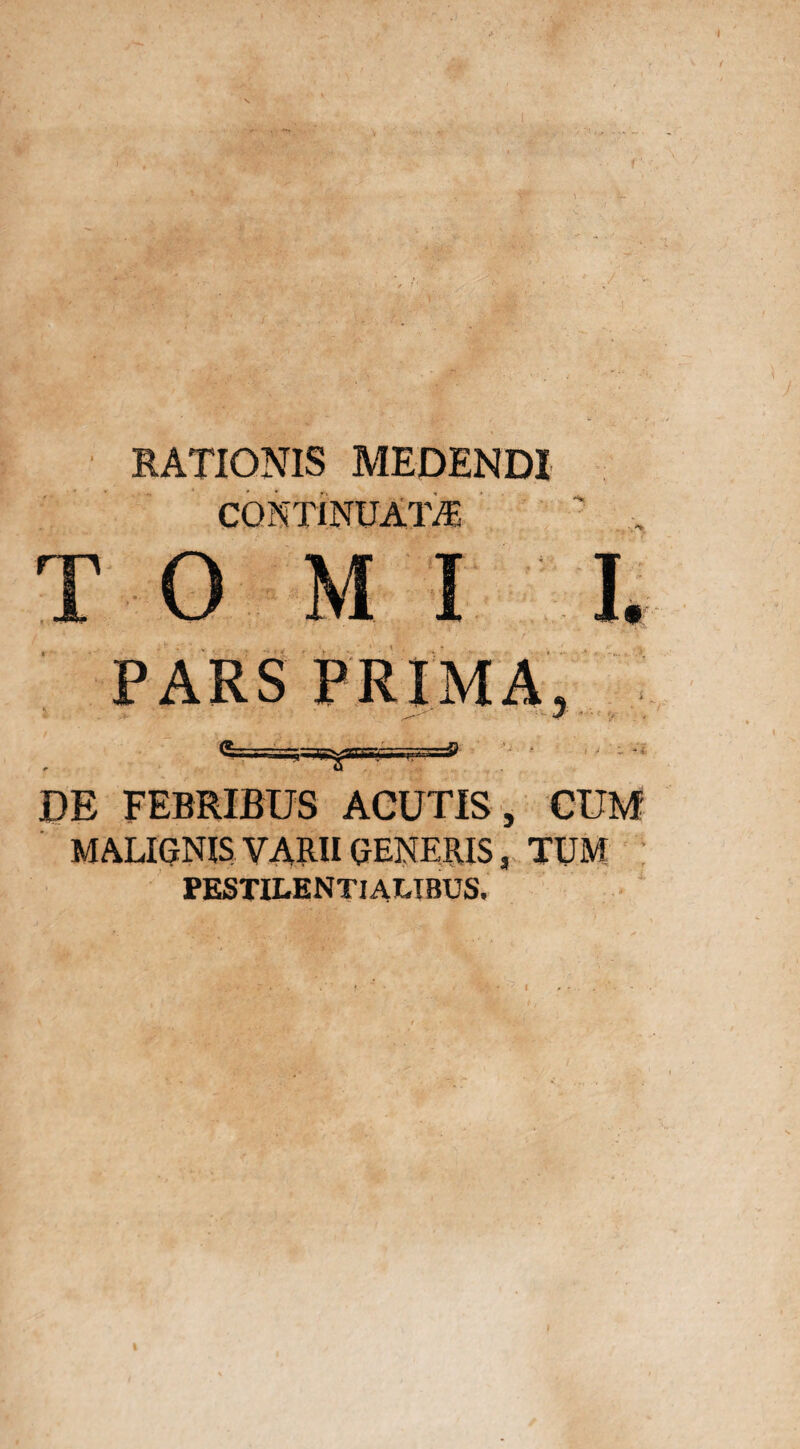 RATIONIS MEDENDI CONTINUATA • , T 0 MI I. PARS PRIMA 5=aryars DE FEBRIBUS ACUTIS, CUM MALIGNIS VARII GENERIS, TUM PESTILENTI ALTBUS.