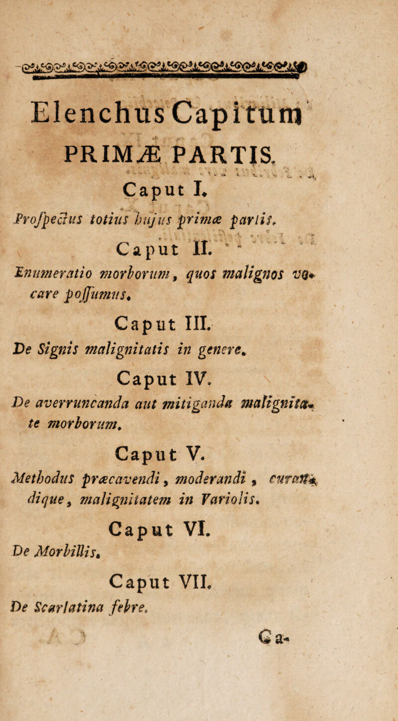 Elenchus Cap itum PRIMAE PARTIS. <\i • ”  ■ » “ i ■ v, i. , ^ Caput I. ** - Projpectus totius hujus primae par lis. Caput M Enumeratio morborum, quos malignos vq+ care po (fumus♦ Caput III. De Signis malignitatis in genere» Caput IV, De averruncanda aut mitiganda matignim« te morborum, Caput V. Methodus pracavendi, moderandi , curasti di que, malignitatem in Vari olis* Caput VI. De Morbillis• Caput VII. De Scarlatina febre.