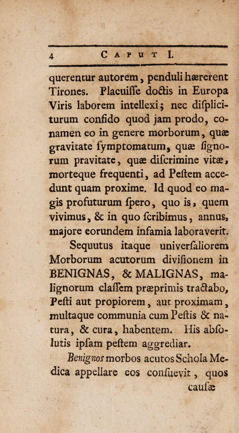 querentur autorem, penduli hsererent Tirones. Placuiffe do dis in Europa Viris laborem intellexi; nec difplici- turum confido quod jam prodo, co¬ namen eo in genere morborum, quas gravitate fymptomatum, quae ligno¬ rum pravitate, quae difcrimine vitae, morteque frequenti, ad Peftem acce¬ dunt quam proxime. Id quod eo ma¬ gis profuturum fpero, quo is, quem vivimus, & in quo fcribimus, annus, majore eorundem infamia laboraverit. Sequutus itaque univerfaiiorem Morborum acutorum divifionem in BENIGNAS, & MALIGNAS, ma¬ lignorum claflem praeprimis tradabo, Pefti aut propiorem, aut proximam, multaque communia cum Peftis & na¬ tura, & cura, habentem. His ablb- lutis ipfam peftem aggrediar. 'Benignos morbos acutos Schola Me¬ dica appellare eos confuevit, quos caulae