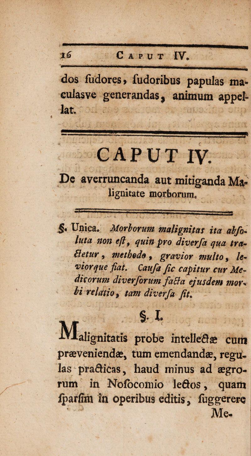 dos fudores» 1'udoribus papulas ma- eulasve generandas, animum appel¬ lat. CAPUT iv. De averruncanda aut mitiganda Ma¬ lignitate morborum. §• Unica. Morborum malignitas ita abfo- luta non eftt quin pro diverfa qua tra¬ detur j methodo, gravior multo, le¬ vior que fiat. Caufa fic capitur cur Me¬ dicorum diverforum faEhi ejusdem mor» hi relatio p tam diverfa fit. §. % ■M-alignitatis probe intellefla; cum praeveniendae, tum emendandae, regu¬ las prafticas, haud minus ad aegro¬ rum in Nolocoinio leftos, quam lparftm in operibus editis, luggerere ‘ ' - Me,