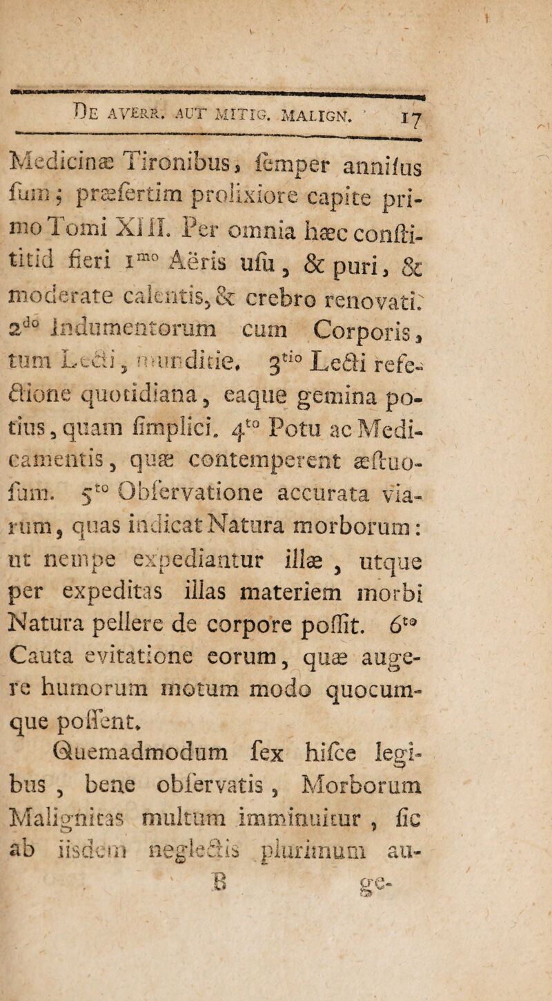 taucTfcfwiw—n»i—m» ■ Re averr. aut mitig. maugn. ■ \-j Medicinae Tironibus, femper annifus fum j prsfertim prolixiore capite pri¬ mo Tomi XI.il. Per omnia haec confti- titid fieri imo Aeris ufu, & puri, & moderate calentis, & crebro renovati: 2d0 Indumentorum cum Corporis, tum Ledi, munditie, 3tio Ledi refe- dione quotidiana, eaque gemina po¬ tius, quam fimplici. 4*° Potu ac Medi¬ camentis , quas contemperent teftuo- fura. 5t0 Obfervatione accurata via¬ rum, quas indicat Natura morborum: ut nempe expediantur illae , utque per expeditas illas materiem morbi Natura pellere de corpore poffit. 6ta Cauta evitatione eorum, quae auge¬ re humorum motum modo quocum¬ que poffent. Quemadmodum fex hilce legi¬ bus , bene obfervatis, Morborum Malignitas multum imminuitur , fic ab iisdem neglectis plurimum au-