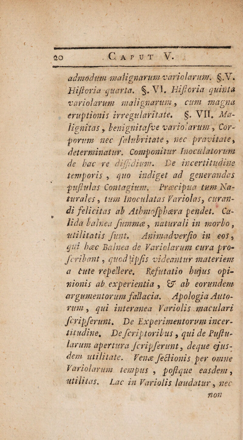 ao C A P' u T V. admodum malignarum vario larum. S.V. o ^ Hifioria quarta. % VI, Hifioria quinta voriolarum malignarum ? cum magna eruptionis irregularitate. §. VII* Afa- lignitas > benignitafve vario]arum, Cor» forum nec falubritate, nec pravitate > determinatur. Componitur Inoculatorum de hac re di fidium» Ve incertiliidiue temporis 5 quo indiget ad generandas p uftulas Contagium. Freecip ua tum Na¬ turales 5 Inoculatas Variolas} curan¬ di felicitas ab Athmofphcera pendet. Ca¬ lida balnea fummce ? naturali in morbo 9 utilitatis Juni. Animadverjio in eos 5 hac Balnea de Variolarum cura pro- fcribant 5 quod \ipjis videantur materiem a tute repellere. Pefutatio hujus opi- nionis ab experientia 9 & ab eorundem argumentorum fallacia. Apologia Alito¬ rum 3 ^0/ interanea Variolis - maculari fcripferunt♦ Do Experimentorum incer- titudine. De fcriptoribus, qui de E uft il¬ larum apertura jcripjerunt 9 de que ejus¬ dem utilitate. Vence fe Bionis per omne Vario larum tempus , poftque easdem, utilitas. Lac in Variolis laudatur 5 # o;/