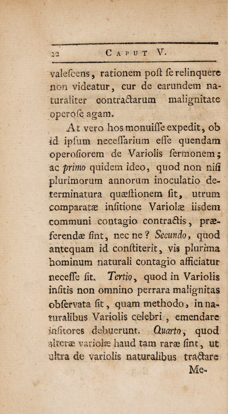 \ \ ■22 Caput V. valefcens, rationem poft fe relinquere non videatur, cur de earundem na¬ turaliter eontra&arum malignitate operofc agam. At vero hos monuifie expedit, ob id ipfum neceffarium effe quendam operofiorem de Variolis fermonem; ac primo quidem ideo, quod non nili plurimorum annorum inoculatio de¬ terminatura quaeftionera fit» utrum comparat® infitione Variol® iisdem communi contagio contradis , prae¬ ferendae fint, nec ne ? Secundo, quod antequam id conftiterit, vis plurima hominum naturali contagio afficiatur necefle fit. Tertio, quod in Variolis infitis non omnino perrara malignitas obftrvata fit, quam methodo > in na¬ turalibus Variolis celebri , emendare jnfitores debuerunt. Quarto, quod alterae variolae haud tam rarae fint, ut ultra de variolis naturalibus tra&arc Me-