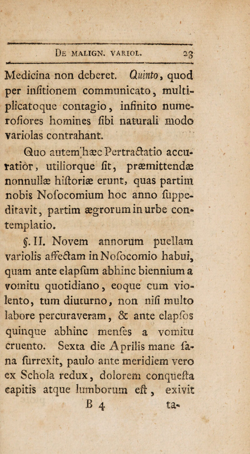 I ■■ . I ■— ■ .. ■ n f 1 1 .1 —■ I.1 ■' 1 * '■ ' >1 IUI' — — ia Medicina non deberet. Quinto, quod per infitionem communicato, multi- plicatoque contagio, infinito nume- rofiores homines fibi naturali modo variolas contrahant. Quo autenfhaecPertra&atio accu- '2- tatior, utiliorque fit, praemittendae nonnullae hifloriae erunt, quas partiin nobis Nofocomium hoc anno fiippe- ditavit, partim aegrorum in urbe con¬ templatio. §. II. Novem annorum puellam variolis affedam inNofocomio habui, quam ante elapfum abhinc biennium a vomitu quotidiano, eoque cum vio¬ lento, tum diuturno, non nifi multo labore percuraveram, & ante elapfos quinque abhinc menfes a vomitu cruento. Sexta die A prilis mane fa¬ na furrexit, paulo ante meridiem vero ex Schola redux, dolorem conquefta capitis atque lumborum eft , exivit B 4 ta«