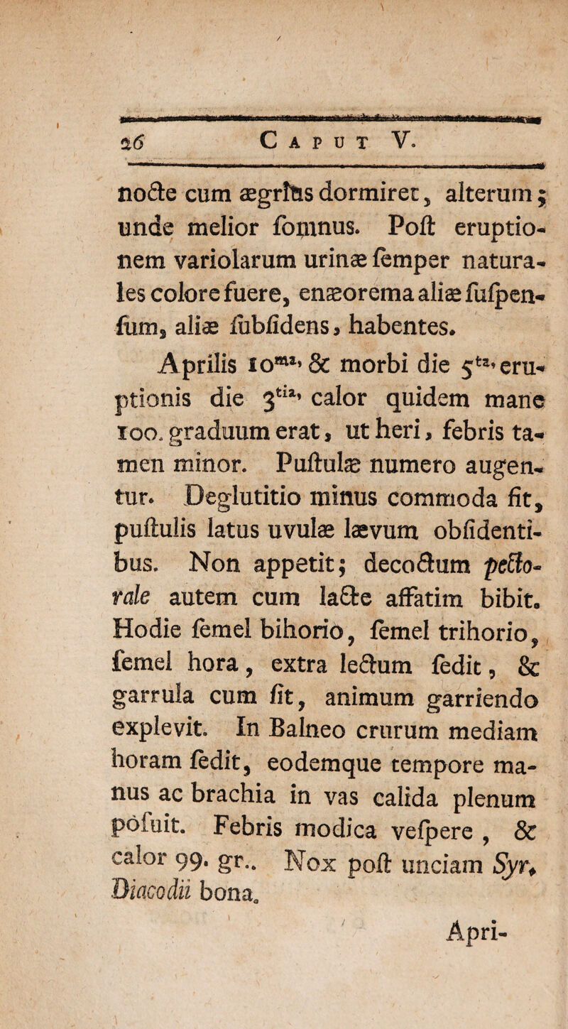 \ $6 Caput V. . I -.... .Ut node cum aegrius dormirer, alterum ; unde melior fonmus. Poli: eruptio¬ nem variolarum urinae femper natura¬ les colore fuere, enaeorema aliae fulpen- fum, aliae lublidens, habentes. Aprilis iomi’ & morbi die 5ts’ eru¬ ptionis die 3tia’ calor quidem mane 100, graduum erat, ut heri, febris ta¬ men minor. Pullulae numero augen¬ tur. Deglutitio minus commoda fit, pullulis latus uvulae laevum oblidenti¬ bus. Non appetit; deco&um petto- rale autem cum lafte affatim bibit. Hodie femel bihorio, femel trihorio, femel hora, extra le&um fedit, & garrula cum fit, animum garriendo explevit. In Balneo crurum mediam horam fedit, eodemque tempore ma¬ nus ac brachia in vas calida plenum pofuit. Febris modica velpere , & calor 99. gr.. Nox poli unciam Syr. Diacodii bona. Apri-