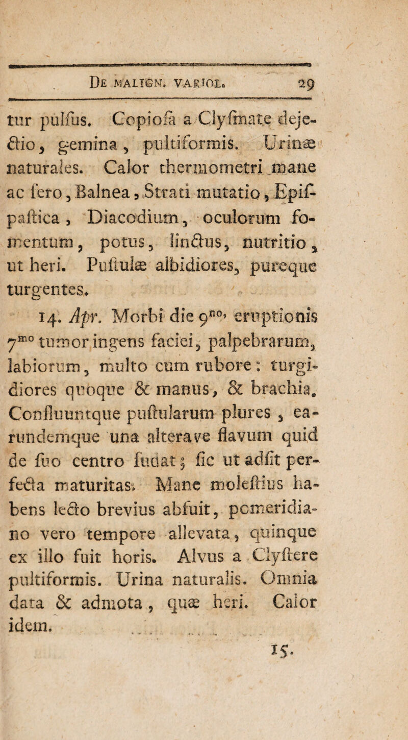 tur pullus. Copio 'a a Clyfmate deje- dio, gemina, pulti formis. Urinae naturales. Calor therraometri mane ac tero, Balnea, Strati mutatio, Epif- paftica , Diacodium, oculorum fo¬ mentum, potus, Iindus, nutritio, ut heri. Pullules albidiores, pureque turgentes. 14. Apr. Morbi die 9no> eruptionis ym0 tumor ingens faciei, palpebrarum, labiorum, multo cum rubore: tur gi- diores quoque & manus, & brachia. Confluuntque pullularum plures , ea- rundemque una alterare flavum quid de fuo centro fudat; fic ut adiit per- feda maturitas. Mane mokftius ha¬ bens ledo brevius abluit, pemeridia- no vero tempore allevata, quinque ex illo fuit horis. Alvus a Clyftere pultiformis. Urina naturalis. Omnia data & admota , quas heri. Calor idem. ‘ * .