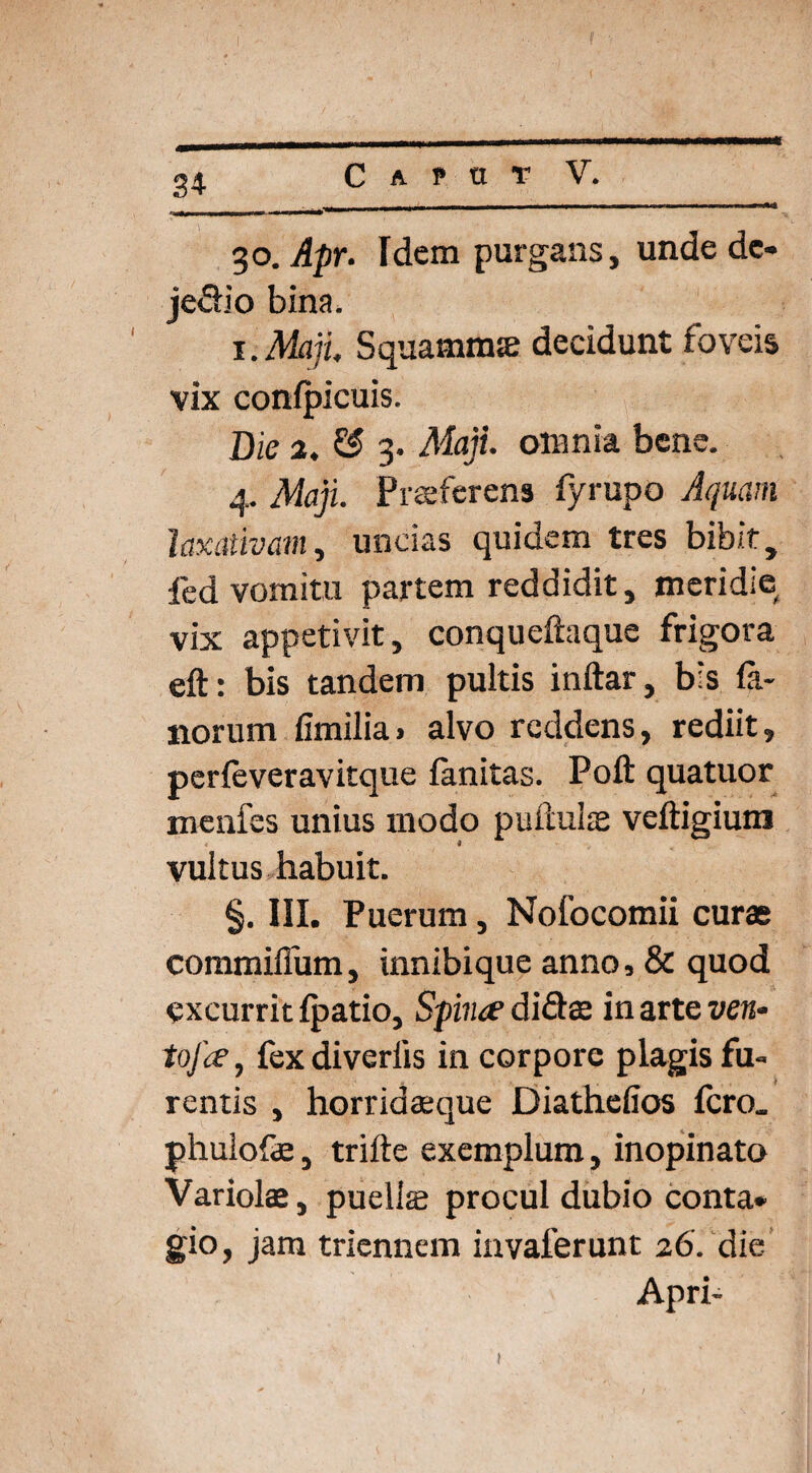 %o.Apr. Idem purgans, unde dc- jeclio bina. i. Maji, Squamnue decidunt foveis vix confpicuis. Die 2. £3 3. Maji, omnia bene. 4. Maji. Praeferens fyrupo Aquam laxativam, uncias quidem tres bibit, fed vomitu partem reddidit, meridie vix appetivit, conqueftaque frigora eft: bis tandem pultis inftar, bis fa¬ norum fimilia» alvo reddens, rediit, perfeveravitque fanitas. Poft quatuor menfes unius modo pullulas veftigium vultus habuit. §. III. Puerum, Nofocomii curae commiffum, innibique anno, & quod excurrit fpatio. Spina1 di&ae in arte ven- tofa, fex diverlis in corpore plagis fu¬ rentis , horridaeque Diathefios fero, phulofe, trifte exemplum, inopinato Variolae, puella; procul dubio conta» gio, jam triennem invaferunt 26. die Apri-