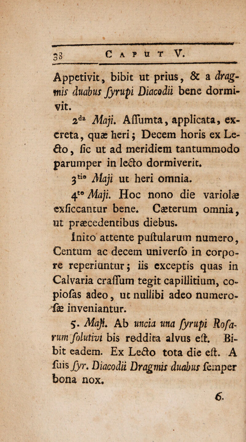 33 Appetivit, bibit ut prius, & a drag- mis duabus fyrupi Diacodii bene dormi¬ vit. 2dl Maji. Aflumta, applicata, ex¬ creta , quas heri; Decem horis ex Le¬ do , fic ut ad meridiem tantummodo parumper in ledo dormiverit. 3tio Maji ut heri omnia. 4t0 Maji. Hoc nono die vario!ce exficcantur bene. Caeterum omnia, ut praecedentibus diebus. Inito attente puftularum numero, Centum ac decem univerfo in corpo¬ re reperiuntur; iis exceptis quas in Calvaria craflum tegit capillitium, co¬ piolas adeo, ut nullibi adeo numero- ih inveniantur. 5. Maji. Ab uncia una fyrupi Rofa- rum folutivi bis reddita alvus eft. Bi¬ bit eadem. Ex Ledo tota die eft. A {hisfyr. Diacodii Draginis duabus femper bona nox. 6.