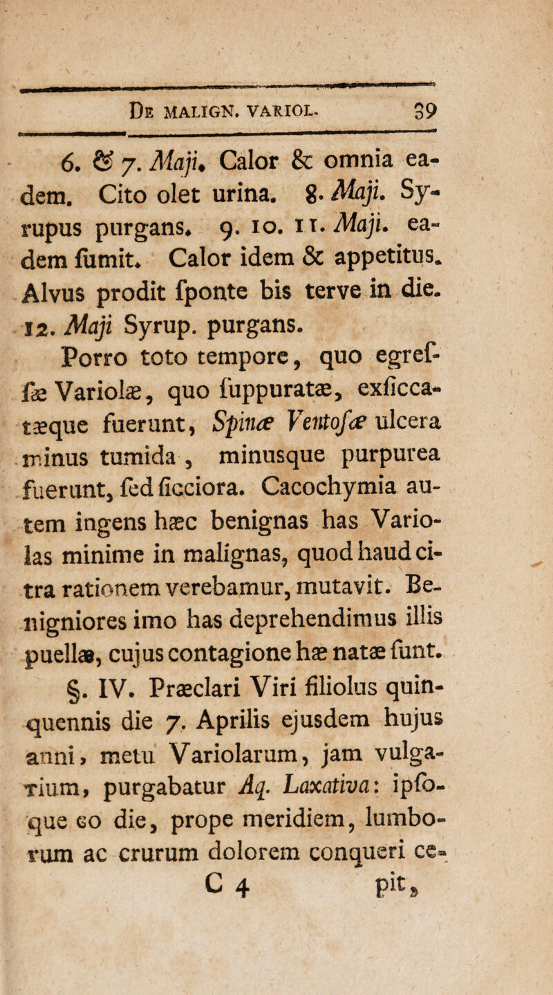 6. & 7. Maji. Calor & omnia ea¬ dem. Cito olet urina. 8. Maji. Sy- rupus purgans. 9. 10. 11 .Maji, ea¬ dem (umit. Calor idem & appetitus. Alvus prodit fponte bis terve in die. 12. Maji Syrup. purgans. Porro toto tempore, quo egref- fe Variolae, quo fuppurata, exficca- taeque fuerunt, Spina Vento/a ulcera minus tumida , minusque purpurea fuerunt, fed ficciora. Cacochymia au¬ tem ingens haec benignas has Vario- las minime in malignas, quod haud ci¬ tra rationem verebamur, mutavit. Be¬ nigniores imo has deprehendimus illis puella, cujus contagione hae nata funt. §. IV. Praclari Viri filiolus quin¬ quennis die 7. Aprilis ejusdem hujus anni, metu Variolarum, jam vulga- Tium, purgabatur Aq. Laxativa: ipfb- que eo die, prope meridiem, lumbo¬ rum ac crurum dolorem conqueri ce- C 4 pit»