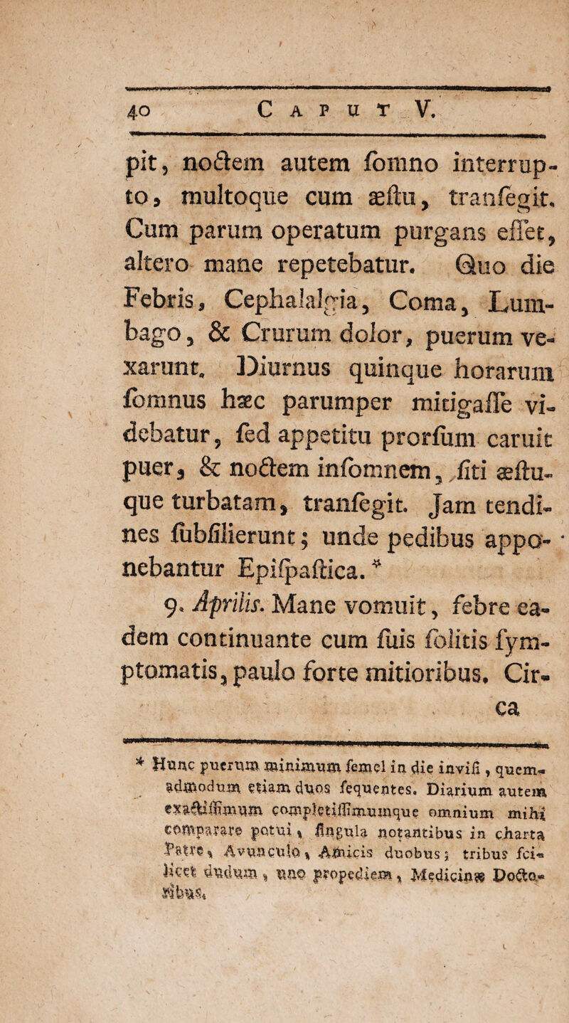 pit, nodem autem fomno interrup¬ to, multoque cum atftu, tranlegit. Cum parum operatum purgans effet, altero mane repetebatur. Quo die Febris, Cephalalgia, Coma, Lum¬ bago, & Crurum dolor, puerum ve¬ xarunt. Diurnus quinque horarum fomnus haec parumper mitigaffe vi¬ debatur, fed appetitu prorium caruic puer, & nodem infomnem, fiti aeftu- que turbatam, tranfegit. Jam tendi¬ nes fublilierunt; unde pedibus appo- • nebantur Epilpaftica. * 9. Aprilis. Mane vomuit, febre ea¬ dem continuante cum fuis folitis fym- ptomatis, paulo forte mitioribus. Cir¬ ca * Hunc puerum minimum femel in die invifi , quem¬ admodum etiam duos fequentes. Diarium autem exa^lfHmum compktiilimumque omnium mihi comparare potui „ iingula notantibus in charta Patre % Avunculo % Amicis duobus 5 tribus fci- licet dudum, \\m propediem* Medicin» Do&o«