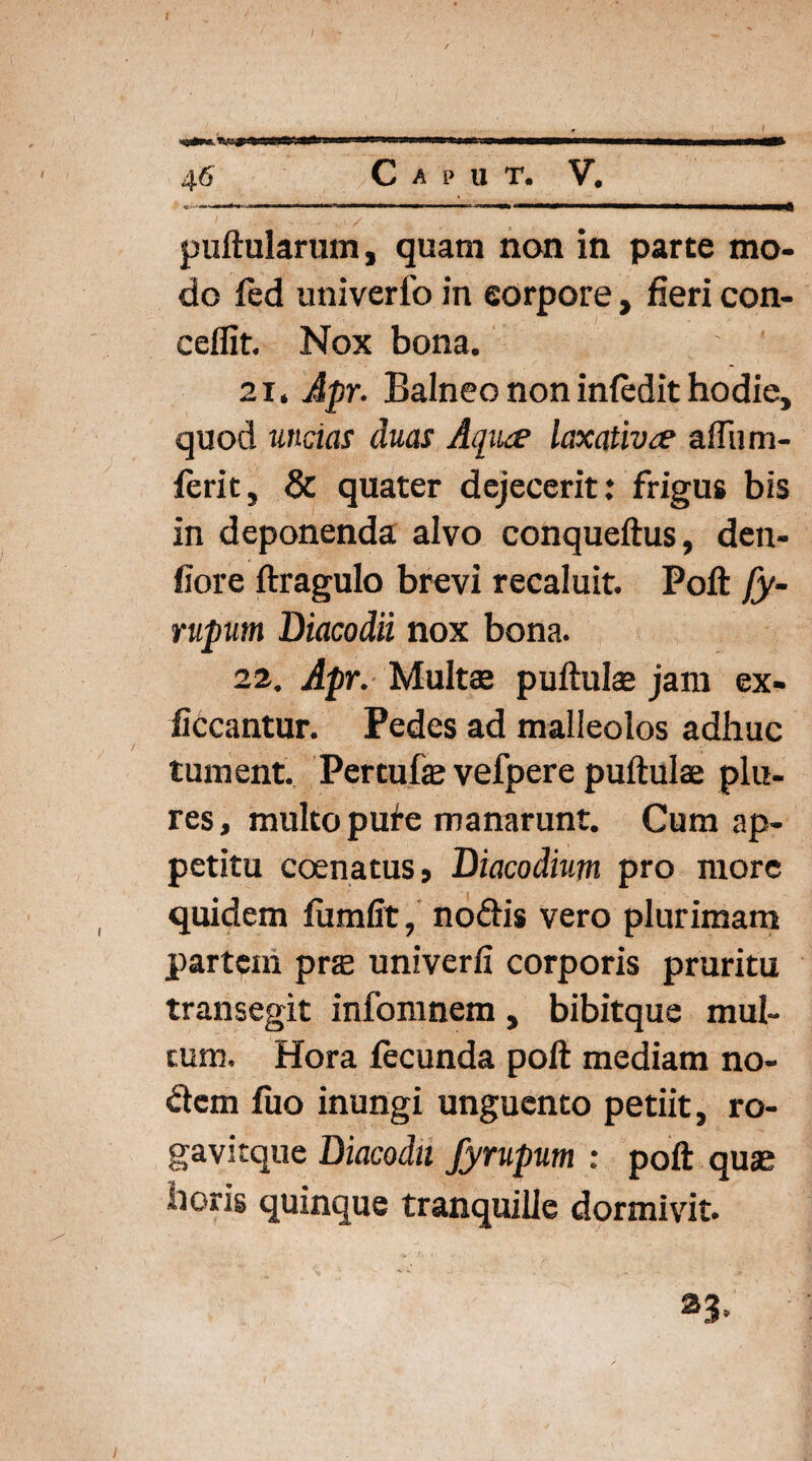 SMS» 46 C A p U T. V. « ■■ 1 ■■ ■ i»it-».ib iwwi 1 1 ■ mm «———————■—■———a—^ puftularum, quam non in parte mo¬ do fed univerlo in eorpore, fieri con- ceflit. Nox bona. 21. Apr. Balneo non infedit hodie, quod undas duas Aqiue laxativae aflum- ferit, & quater dejecerit: frigus bis in deponenda alvo conqueftus, den- fiore ftragulo brevi recaluit. Poft fy- rupum Diacodii nox bona. 22. Apr. Multas puftulas jam ex- liceantur. Pedes ad malleolos adhuc tument. Percufe vefpere puftulse plu- res, multo pule manarunt. Cum ap¬ petitu connatus, Biacodium pro more quidem fiumfit, nodis vero plurimam partem pra univerfi corporis pruritu transegit infomnem, bibitque mul¬ tum. Hora fecunda poft mediam no¬ dem fuo inungi unguento petiit, ro- gavitque Diacodti fyrupum : poft quas horis quinque tranquille dormivit. 23.
