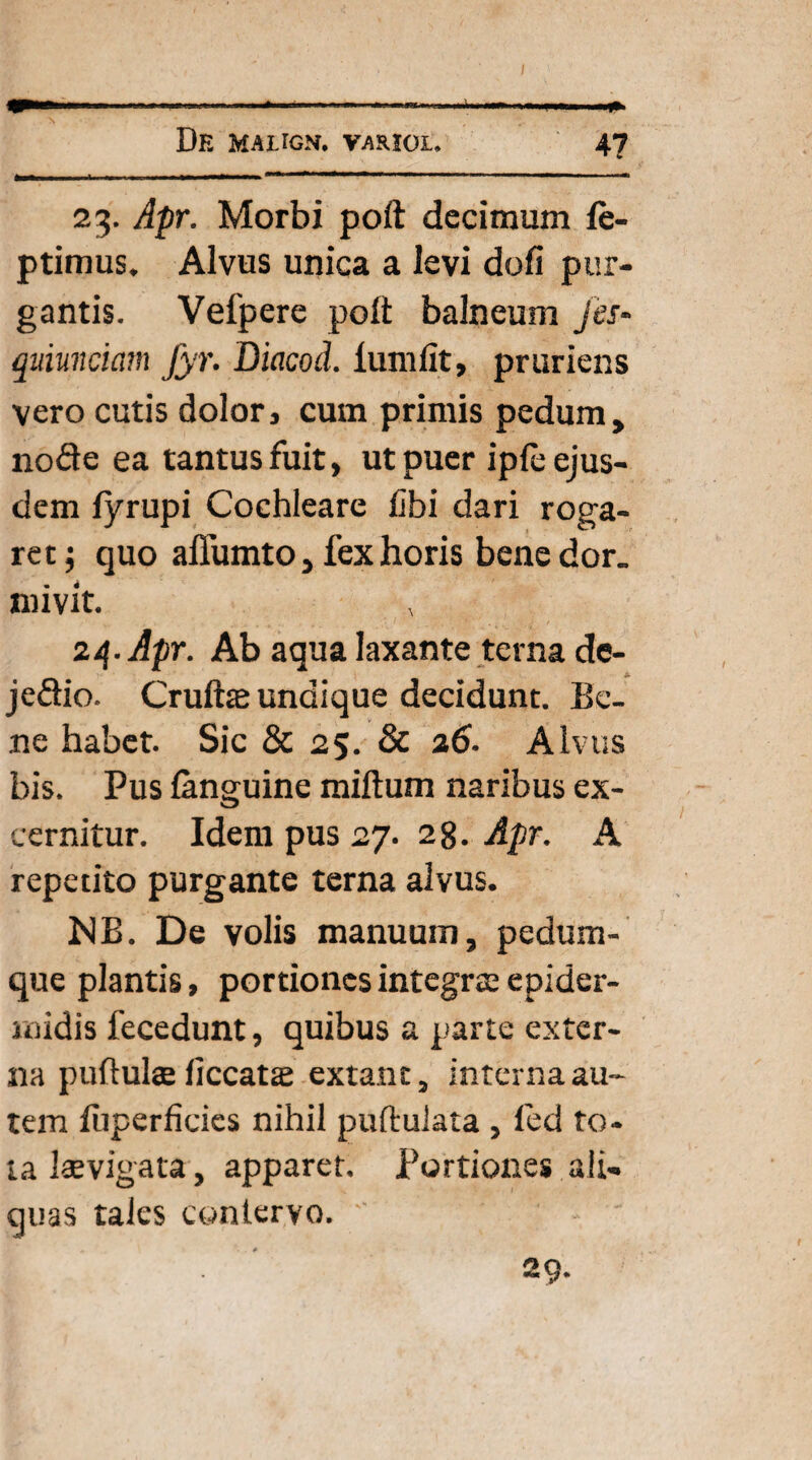 23. Apr. Morbi poft decimum le- ptimus. Alvus unica a levi doli pur¬ gantis. Vefpere poli: balneum jes- quimciam fyr. Diacod. lumfit, pruriens vero cutis dolor, cum primis pedum, node ea tantus fuit, ut puer iple ejus¬ dem lyrupi Cochleare libi dari roga¬ ret; quo affumto, fex horis bene dor. mivit. 24. Apr. Ab aqua laxante terna de- jedio. Cruftae undique decidunt. Be¬ ne habet. Sic & 25. & 26. Alvus bis. Pus languine miftum naribus ex¬ cernitur. Idem pus 27. 28. Apr. A repetito purgante terna alvus. NB. De volis manuum, pedum¬ que plantis, portiones integra; epider¬ midis fecedunt, quibus a parte exter¬ na pullulae ficcatte extant, interna au¬ tem luperficies nihil pullulata , led to¬ ta laevigata, apparet. Portiones ali¬ quas tales contervo. 29.