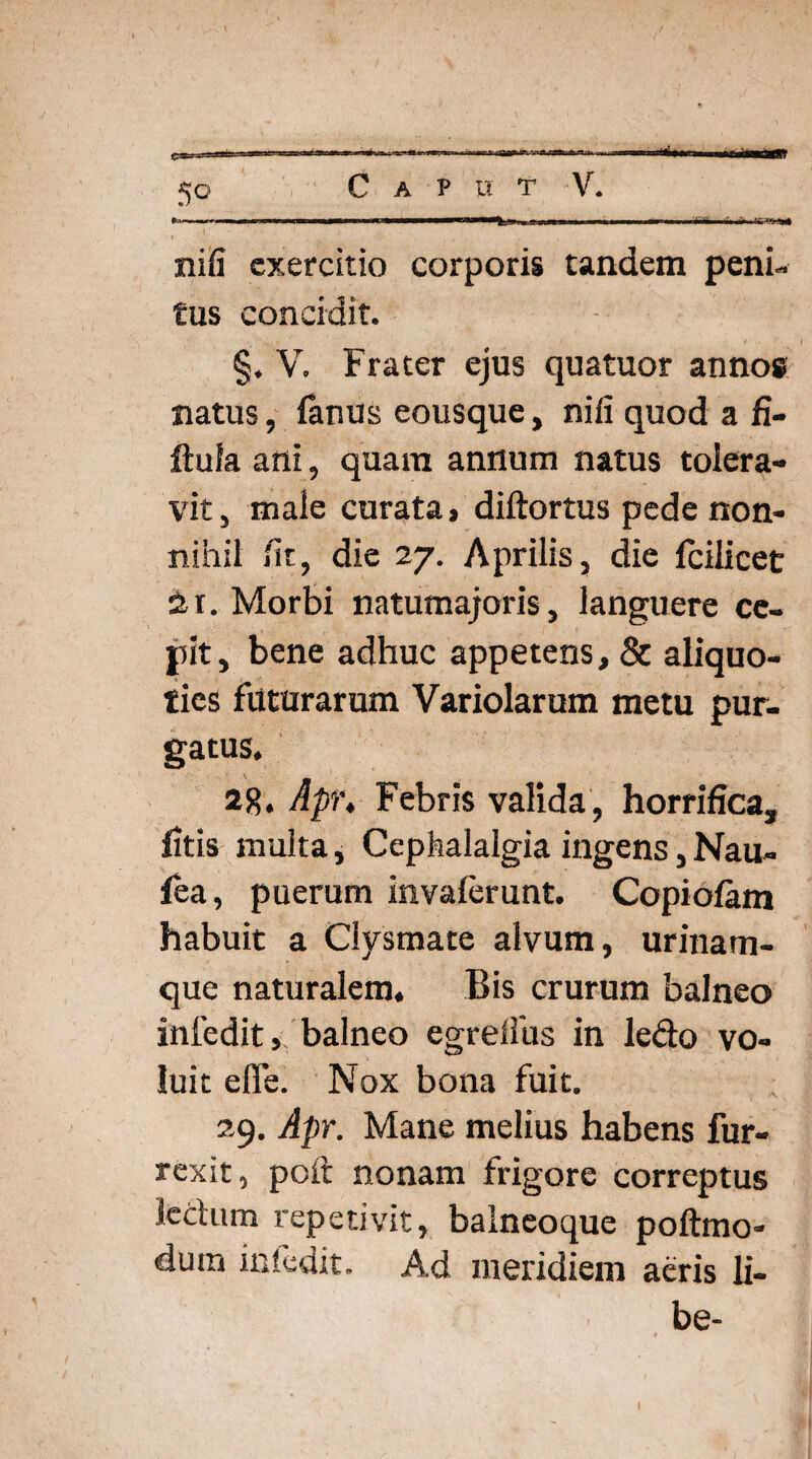 . ■ ■■T—— ■ Wl ■ I ■« I ■■^■1 ' «I ■* nifi exercitio corporis tandem peni¬ tus concidit. §. V. Frater ejus quatuor annos natus, fenus eousque, nifi quod a fi- ftufa ani, quam antium natus tolera¬ vit , male curata > diftortus pede non¬ nihil fit, die 27. Aprilis, die fcilicet 2r. Morbi natumajoris, languere ce¬ pit, bene adhuc appetens, & aliquo¬ ties futurarum Variolarum metu pur¬ gatus. 28. Apr. Febris valida, horrifica, fitis multa, Cephalalgia ingens, Nau- fea, puerum invalerunt. Copi olam habuit a Clysmate alvum, urinam¬ que naturalem. Bis crurum balneo infedit» balneo egrefiiis in ledo vo¬ luit efie. Nox bona fuit. 29. Apr. Mane melius habens fur- rexit, poit nonam frigore correptus ledum repetivit, balneoque poftmo- dutn infedit. Ad meridiem aeris li¬ be-