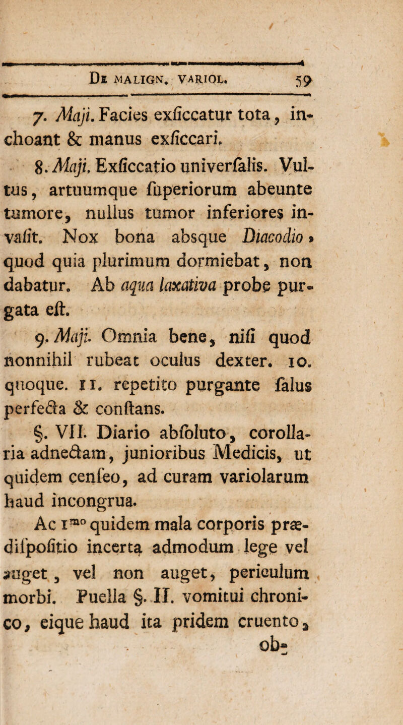 7. Maji. Facies exficcatur tota, in¬ choant & manus exficcari. 8. Maji. Exficcatio univerfalis. Vul¬ tus, artuumque fuperiorum abeunte tumore, nullus tumor inferiores in- va/it. Nox bona absque Diacodio» quod quia plurimum dormiebat, non dabatur. Ab aqua laxativa probe pur¬ gata eft. 9. Maji Omnia bene, nili quod nonnihil rubeat oculus dexter. 10. quoque, ix. repetito purgante falus perfeda & conflans. §. VII. Diario abfoluto, corolla¬ ria adne&am, junioribus Medicis, ut quidem cenfeo, ad curam variolarum haud incongrua. Ac 1®0 quidem mala corporis prte- dilpofitio incerta admodum lege vel auget, vel non auget, periculum morbi. Puella §. II. vomitui chroni¬ co, eiquehaud ita pridem cruentos ob- mJ