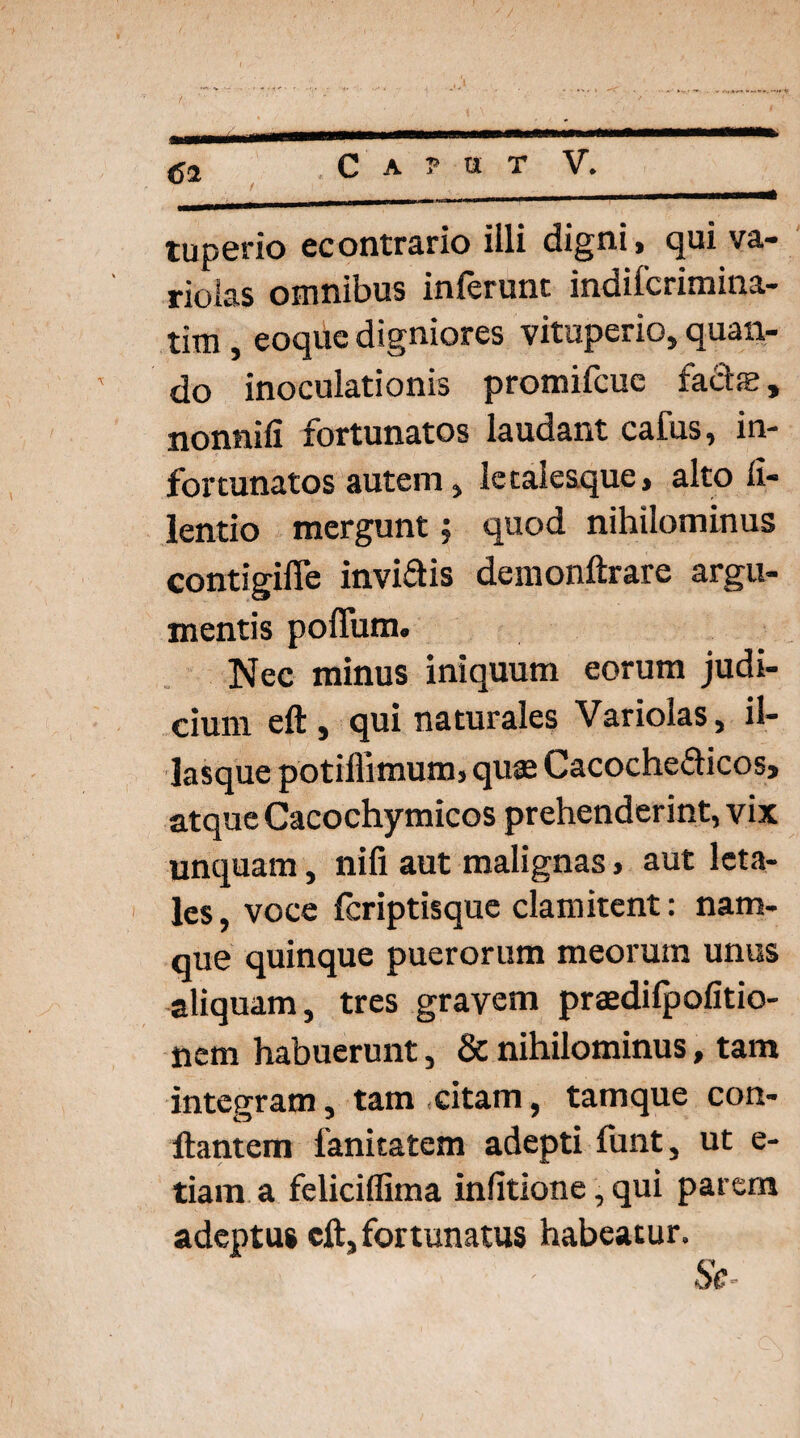 <52 C A ? U T V. tuperio econtrario illi digni, qui va- rioias omnibus inferunt indifcrimina- tim, eoque digniores vituperio, quan¬ do inoculationis promifcue fadje, nonnifi fortunatos laudant cafus, in¬ fortunatos autem, letalesque, alto li- lentio mergunt, quod nihilominus contigifTe invidis demonftrare argu¬ mentis polium. Nec minus iniquum eorum judi¬ cium eft , qui naturales Variolas, il- lasque potillimum, quae Cacochedicos, atque Cacochymicos prehenderint, vix unquam, nifi aut malignas» aut leta¬ les , voce fcriptisque clamitent: nam¬ que quinque puerorum meorum unus aliquam, tres gravem praedifpofitio- nem habuerunt, & nihilominus, tam integram3 tam citam, tamque con¬ flantem fanitatem adepti funt, ut e- tiam a feliciflima infitione, qui parem adeptu» cft, fortunatus habeatur» Se