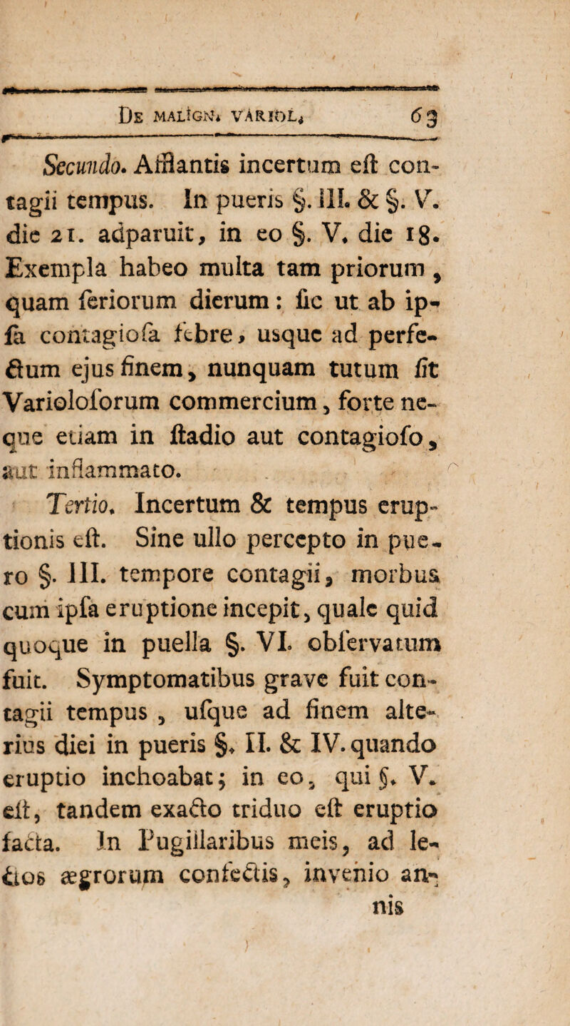 < —-------------• Secundo. Afflantis incertam eft con¬ tagii tempus. In pueris §. ili. & §. V. die 21. adparuit, in eo §. V. die 18. Exempla habeo multa tam priorum , quam feriorum dierum: fic ut ab ip- fa contagiofa febre, usque ad perfe- ftum ejus finem, nunquam tutum fit Varioloforum commercium, forte ne¬ que etiam in ftadio aut contagiofo, aut inflammato. Tertio. Incertum & tempus erup¬ tionis eft. Sine ullo percepto in pue¬ ro §• 111. tempore contagii, morbus, cum ipfa eruptione incepit, quale quid quoque in puella §. VI. cbfervatum fuit. Symptomatibus grave fuit con¬ tagii tempus , ulque ad finem alte¬ rius diei in pueris §, II. & IV. quando eruptio inchoabat; in eo, qui §. V. eft, tandem exa&o triduo eft eruptio facta. In Pugillaribus meis, ad le¬ ctos aegrorum confediis, invenio an¬ nis