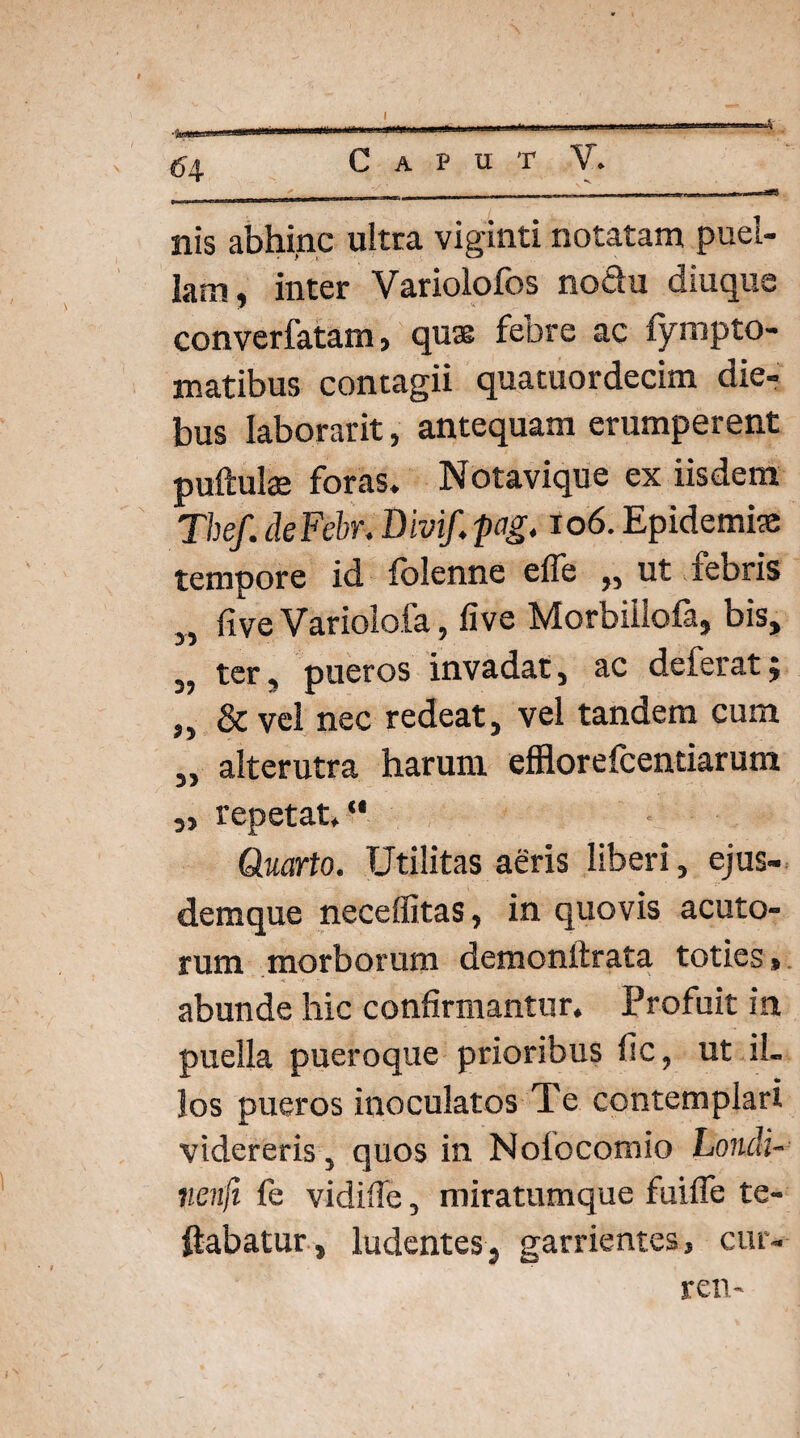 nis abhinc ultra viginti notatam puel¬ lam, inter Variolofos noQu diuqus converfatam, quae febre ac fympto- matibus contagii quatuordecim die¬ bus Iaborarit, antequam erumperent puftulae foras. Notavique ex iisdem The/, deFebr. Divif. pag. io6. Epidemite tempore id folenne effe „ ut febris „ five Variolofa, five Morbiilofa, bis, „ ter, pueros invadat, ac deferat; „ & vel nec redeat, vel tandem cum „ alterutra harum efflorefcentiarum „ repetat. Quarto. Utilitas aeris liberi, ejus- demque neceffitas, in quovis acuto¬ rum morborum demonttrata toties , abunde hic confirmantur. Profuit in puella pueroque prioribus fic, ut il¬ los pueros inoculatos Te contemplari videreris, quos in Noiocomio Liondi- nenfi fe vidifie, miratumque fuifle te- ftabatur, ludentes, garrientes, cur- ren-