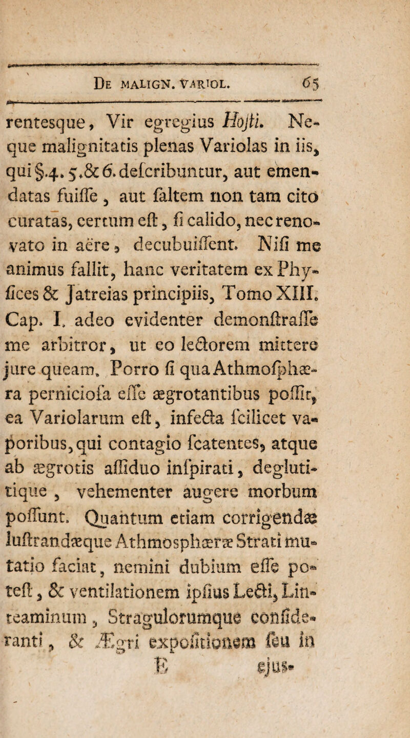 rentesque, Vir egregius Hojti. Ne¬ que malignitatis plenas Variolas in iis, qui §4.5.8C 6. deicribuntur, aut emen¬ datas fuifle , aut faltem non tam cito curatas, certum eft, fi calido, nec reno¬ vato in aere, decubuiffent. Nili me animus fallit, hanc veritatem exPhy- fices & J atreias principiis, Tomo XIII. Cap. I. adeo evidenter demonftrafle me arbitror, ut eo ledorem mittere jure queam. Porro fi quaAthmoIphas- ra perniciofa e fle aegrotantibus polii t, ea Variolarum eft, infeda fcilicet va¬ poribus, qui contagio fcatentes, atque ab £grotis affiduo infpirad, degluti- tique , vehementer augere morbum poftunt. Quantum etiam corrigendae luftrandaeque Athmosphcerse Strati mu¬ tatio faciat, nemini dubium elfe po» teft, & ventilationem ipfius Ledi, Lin¬ teaminum , Stragulorumque confide» tanti, & flEgri expolitionem ftu in E ejus»