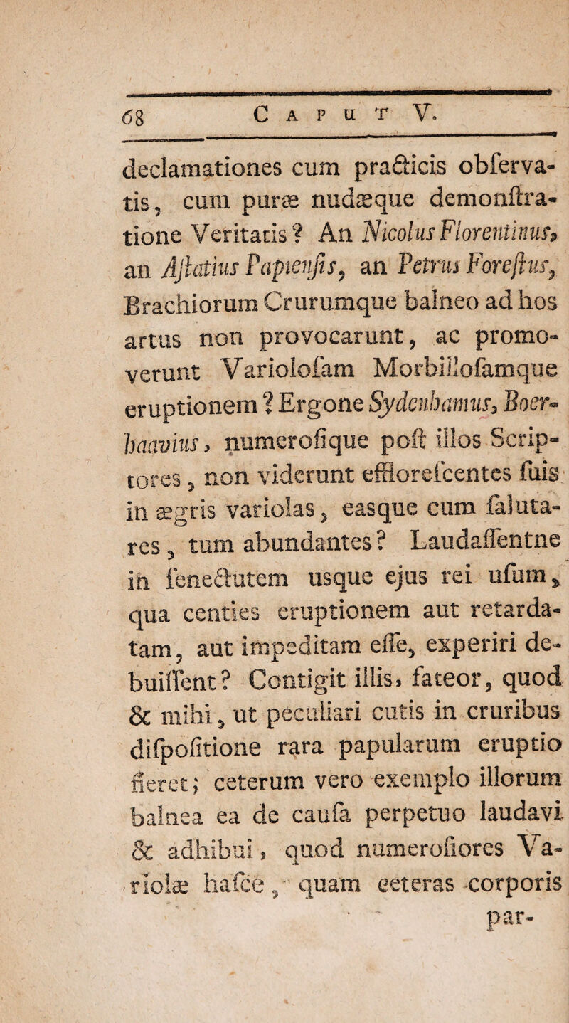 «58 * declamationes cum pradicis obferva- tis, cum purae nudaeque demonftra- tione Veritatis ? An Nicolus Florentinus» an Ajlathis Papienfis, an Petrus Foreftus, Brachiorum Crurumque balneo ad hos artus non provocarunt, ac promo¬ verunt Variolofam Morbiliofamque eruptionem ? Ergone Sydenhanm, Boer- haavius, numero lique poft illos Scrip¬ tores , non viderunt effloreicentes fuis in aegris variolas, easque cum faluta- res , tum abundantes ? Laudaflentne in fenedutem usque ejus rei ufum» qua centies eruptionem aut retarda¬ tam, aut impeditam elTe, experiri de- buiffent? Contigit illis, fateor, quod & mihi, ut peculiari cutis in cruribus difpofitione rara papularum eruptio fieret; ceterum vero exemplo illorum balnea ea de caufa perpetuo laudavi & adhibui, quod numerofiores \ a- riolae hafce, quam ceteras corporis • ' par-