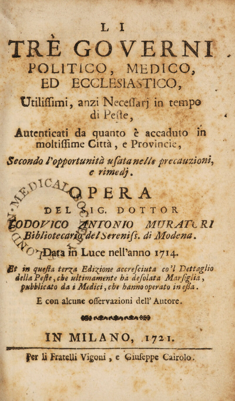 TRE GOVERNI POLITICO, MEDICO, ED ECCLESIASTICO, Utilizimi, anzi NecdTarj in tempo di Fede, * Autenticati da quanto è accaduto in moltiffime Città, e Provincie, Secondo ropportunità u fata nelle precauzioni, e rìmedj. ‘F '1- V-Q P ERA ^ DEL 9>I G. DOTTOR toDonco ANTONIO MVRATtRl Biblìotecar^de l Sere nifi, di Modena. ^r >>Da«a fri Luce nell’anno 1714. £t in quefta ter\a Edizione accrejciuf a co 7 Dettaglio della Pefte, che ultimamente ha defolata Marfglia, pubblicato da i Medici, che hanno operato in ejia. E con alcune offervazioni dell’ Autore. IN MILANO, 1721. K' «^4 jter li Fratelli Vigoni, e Giufeppe Cairolo.