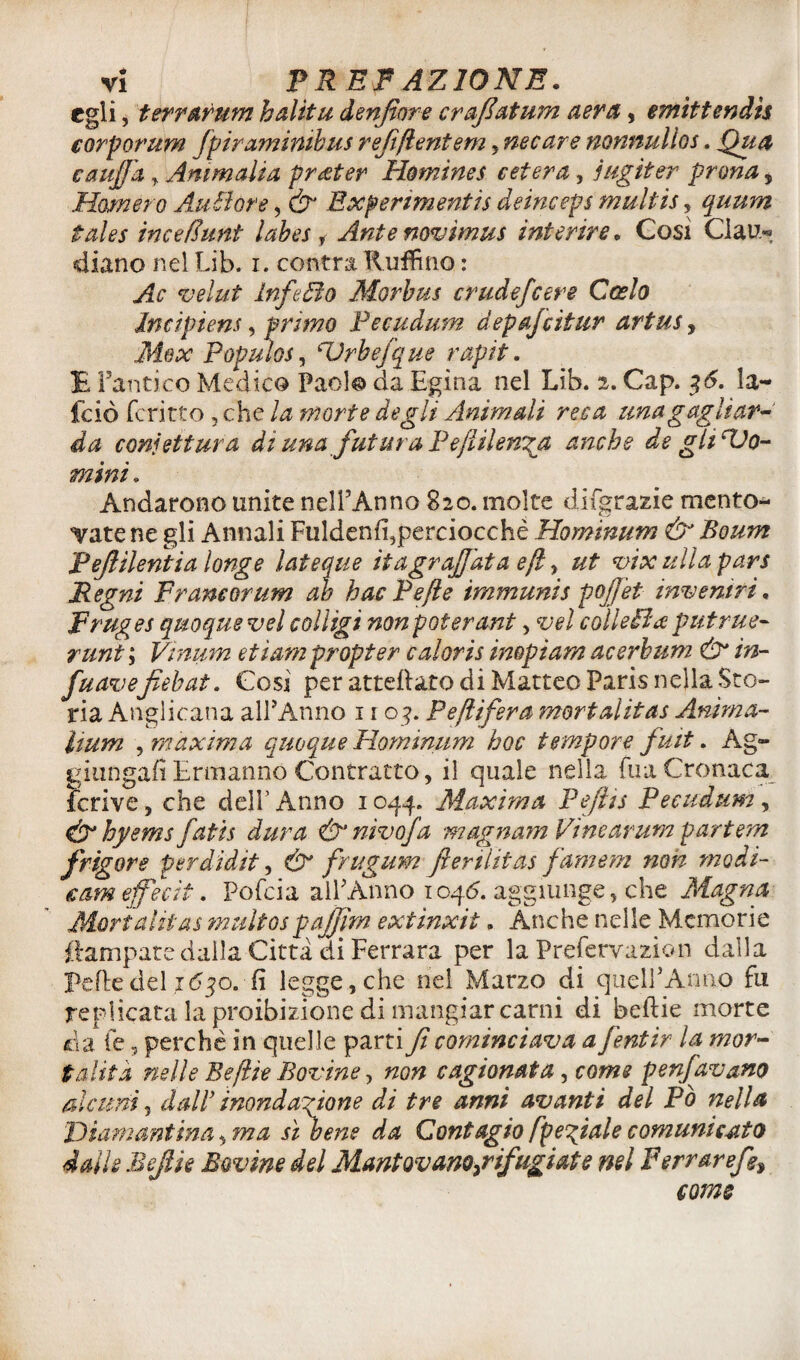 egli. terrarum halitu denfiore crafatum aera, emìttendìs corporum fpiraminibus refiflentem , necare nonnullos. Qu& c auffa , Ammalia prater Homines c et era, jugiter prona y Marnerò AuBore, &J Bxperìmentis cleinceps multis, quum tales incefìunt labes , Ante novimus inferire. Così CIau« diano nel Lib. i. centra Ruffino : Ac veliti lnfeóìo Morbus crude/cere Costo Incipiens, primo Pecudum depajcitur artus, Max Populei, cUrhefque rapii. E l’antico Medico Paolo da Egina nel Lib. 2. Gap. 36. la- fciò fcritto 3 che la morte degli Animali reca una gagliar¬ da confettura di una futura Peflilen^a anche de gli Bio- mini . Andarono unite nell’Anno 820. molte difgrazie mento^ catene gli Annali Fuldenfi,perciocchè Hominum & Boum Pefilentia longe lateque ita graffata e fi y ut vix itila pars Regni Francorum ab hacPefle immunis pojjet inventri. Fruges quoque vel colligi non poter ant > vel collegi a putrite- runt ; Vinum etìam propter caloris impiam acerbum & in- fuavefiebat. Così per atteflato di Matteo Paris nella Sto¬ ria Anglicana all’Anno 1 r 03. Peflifera mori alitar Anima- imm , maxima quoque Hominum hoc tempore fuit. Ag¬ giungali Ermanno Contratto, il quale nella Tua Cronaca fcrive, che dell’Anno 1044. Maxima Fefìts Pecudum, &hyems fatis dura &’ nivofa magnamVinearumpartem jrigore perdidit, & frugum Jlerilitas jameni non modi- cameffecìt. Pofcia all’Anno 104.5. aggiunge, che Magna Mori alitai multospajjim extinxit. Anche nelle Memorie {lampare dalla Citta di Ferrara per la Prefervazion dalla Pelle del 1630. fi legge, che nel Marzo di quell’Anno fu replicata la proibizione di mangiar carni di beftie morte da le 5 perchè in quelle parti fi cominciava a fentir la mor¬ talità nelle Beflìe Bovine ? non cagionata, come penfavano alcuni, dall’ inondazione di tre anni avanti del Pò nella THamantina, ma sì bene da Contagio /peliate comunicato dalle Bejtie Bovine del Mantovano,rifugiai e nel Ferrare/?, come