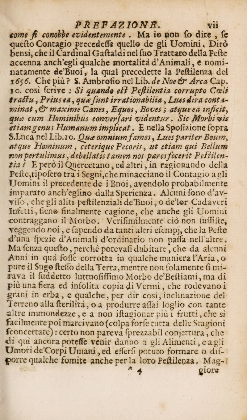 come fi conobbe evidentemente . Ma io fton fo dire , fe quefto Contagio precedei quello de gli Uomini, Dirò bensì, che il Cardinal Gaftaldi nel fuo Trattato delia Fede accenna anch’egli qualche mortalità d’Animali, t nomi¬ natamente de’Buoi, la qual precedette la Peftiienza del 165 6. Che più? S. Àmbrofio nel Lib.de Noe & Arca Gap. i o. così fcrive ; Si quando eB Pefiilentia corrupto Coeli traBu, Prius e a, qua funi irrationabilia, Lues dira conta* minai maxime Canes, Equos, Boves ; atque e a infici*> qua cum Hominibus conversari videntur. Sic Morbi vis etiamgenus Humanum implicat. E nella Spofizione Copra S.Luca nel Lib.io, Qua omnium fames, Lues par iter Boum, atque Hominum , ceterique Pecoris, ut etiam qui Bellum non pertuiìmus, debellatis tamen nos paresfecerit PeBilen- tia ì E però il Quercetano, ed altri, in ragionando della Fefte,ripofero tra i Segni,che minacciano il Contagio a gli Uomini il precedente de iBnoi, avendolo probabilmente imparato anch’eglino dalla Sperienza. Alcuni fono d’av- Yifò, elicgli aliti peftilenziali dc’Buoi, o de’lor Cadaveri Infetti, fieno finalmente cagione, che anche gli Uomini contraggano il Morbo. Verifimilmente ciò non fu filile, veggendo noi, e Capendo da tanti altri efempj, che la Pelle d’una fpezie d’Animali d’ordinario non paria nellaitre* Ma fenza quello, perchè potevafi dubitare, che da alcuni Anni in qua folle corrotta in qualche maniera l’Aria, o pure il Sugo flefìo della Terra, mentre non (blamente fi mi¬ rava il fuddetro luttuofifiìmo Morbo de’Beftiami, ma di più una fiera ed infolita copia di Vermi, che rodevano! grani in erba, e qualche, per dir così, inclinazione del Terreno alla fterilità, o a produrre affai loglio con tante altre immondezze, e a non iftagionar più i frutti,che sì facilmente poi marcivano (colpa forfè tutta delle Sragioni fconcertate) : certo non pareva fprezzabil confettura, che di qui. ancora poteffe venir danno a gli Alimenti, e agli Umori de’CorpiUmani,ed efferfi potuto formare o dif- |>orre qualche fomite anche per la loro Peftilen2a. Mag- * 4 giore