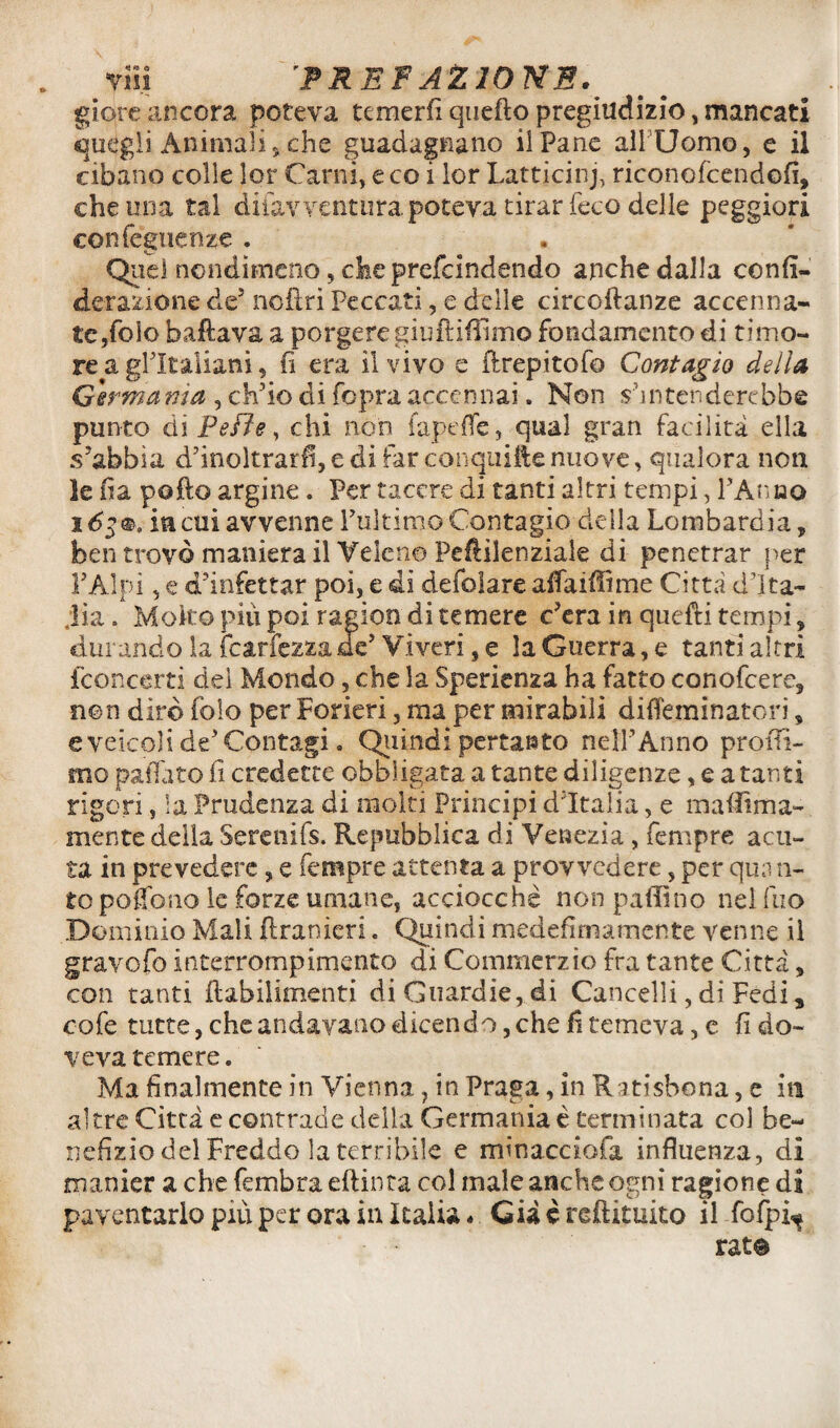 giorc ancora poteva temerfi quefto pregiudizio, mancati quegli Animali,che guadagnano il Pane all Uomo, e il cibano colle lor Carili, e co i lor Latticini riconofcendofì, che una tal difavventurapoteva tirar feco delle peggiori confeguenze . Quel nondimeno, che prefcindendo anche dalla confì- derazione de5 nofiri Peccati, e delle circodanze accenna- tc/olo ballava a porgere giuftiffimo fondamento di timo¬ re a gl'italiani, fi era il vivo e flrepitof© Contagio della Germania , ch'io di fopra accennai. Non s'intenderebbe punto ài Pelle, chi non fapeffe, qual gran facilità ella s'abbia d'inoltrarfi, e di far conquide nuove, qualora non le fia pollo argine. Per tacere di tanti altri tempi, PAnao i6$*, ia cui avvenne l'ultimo Contagio della Lombardia, ben trovò maniera il Veleno Peflilenziale di penetrar per PAI pi, e d'infettar poi, e dì defolare alfaiffime Città d’Ita¬ lia . Molto piu poi ragion di temere c'era in quelli tèmpi, durando la {earfezzade' Viveri, e la Guerra, e tanti altri {'concerti del Mondo, che la Sperienza ha fatto conofcere, non dirò fole per Forieri, ma per mirabili difleminatori, e veicoli de'Contagi » Quindi pertanto nell'Anno profil¬ ino patiate fi credette obbligata a tante diligenze, e a tanti rigori, la Prudenza di molti Principi d'Italia, e mafììma- mente della Serenifs. Repubblica di Venezia, Tempre acu¬ ta in prevedere, e Tempre attenta a provvedere, per qua ri¬ to pouono le forze umane, acciocché non pallino nel (no Dominio Mali ftranieri. Quindi mede fi mairi ente venne il gravofo interrompimeneo di Commerzio fra tante Città, con tanti flabilimenti di Guardie, di Cancelli, di Fedi * cofe tutte, che andavano dicendo, che fi temeva, e fi do¬ veva temere. Ma finalmente in Vienna, in Praga, in Ratisbona, e in altre Città e contrade della Germania é terminata col be¬ nefizio del Freddo la terribile e minacciofa influenza, di manier a che fe rubra edilità col male anche ogni ragione di paventarlo più per ora in Italia * Già è redimito il fofpi^ rat®