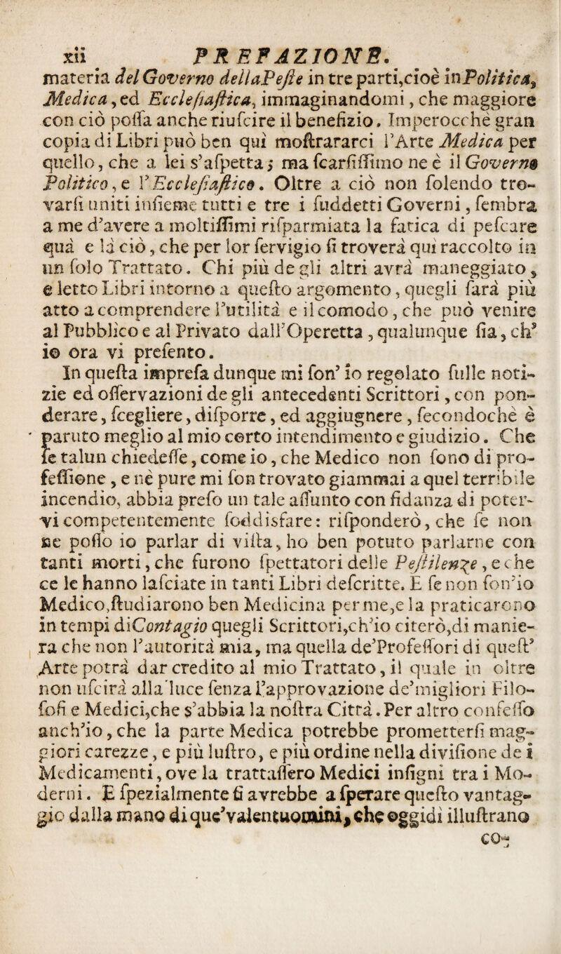 materia del Governo deìiaPefte in tre parti,cioè inPoliiìca^ Medica, ed Eccleftaftica, immaginandomi, che maggiore con ciò poffa anche riufcire il benefizio. Imperocché gran copia di Libri può ben qui moftrararci l’Arte Medica per quello, che a tei s’afpetta; ma fcarfiffìmo ne è il Governa Polìtico, e l5Ecclefiaftico. Oltre a ciò non (olendo tro¬ varli uniti infieme tutti e tre i fuddetti Governi, fembra, a me d'avere a moltififimi risparmiata la Litica di pefeare qua e la ciò, che per lor fervigio fi troverà qui raccolto in un fòle Trattato. Chi più de gli altri avrà maneggiato, t letto Libri intorno a quello argomento, quegli farà piu atto a comprendere Futilità e ileomodo, che può venire al Pubblico e al Privato dall'Operetta , qualunque fia, eh5 i© ora vi prefento. In quella imprefa dunque mi fon’ io regolato filile noti¬ zie ed olfervazioni de gli antecedenti Scrittori, con pon¬ derare 5 fcegliere, difporre, ed aggiugnere, fecondochè è parato meglio al mio certo intendimento e giudizio. Che le talmi chiedefié, come io, che Medico non fono di prò- feffione , e né pure mi fon trovato giammai a quel terribile incendio, abbia prefo un tale a fi unto con fidanza di poter¬ vi competentemente foci disfare: ridonderò, che fe non Ke pollo io parlar di villa, ho ben potuto parlarne con tanti morti, che furono fpettatori delle Pejlilen\e, e che ce te hanno lafciate in tanti Libri deferitte. E fe non fondo Medico,duellarono ben Medicina permeala praticarono in tempi di Contagio quegli Scrittori,ch'io citerò,di manie¬ ra che non Fautorità mia, ma quella de’Profeflori di quell Arte potrà dar credito al mìo Trattato, il quale in oltre non ufeirà alla'luce fenza l’approvazione de’miglion Filo- fofi e Medici,che s’abbia la nollra Città .Per altro confelfo anch’io, che la parte Medica potrebbe prometterli mag¬ giori carezze, e più lullro, e più ordine nella divifione de i Medicamenti,ove la trattafiero Medici infigni trai Mo¬ derni . E fpezialmente fi avrebbe a fperare quello vantag¬ gio dalla mano di quc’valentuooiini^ che oggidì illullrano