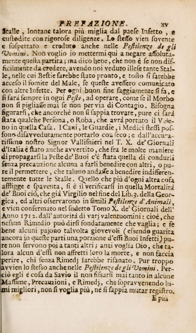 Italie , lontane talora più miglia dal paefe Infetto , e cuftodite co» rigorote diligenze, Lo ftefib vien fovente e fofpettato e creduto anche nelle Pefiilen^e de gli cVomiw. Non voglio io mettermi qui a negare affoluta- mente quella partita ; ma dico bene, che non c te non dif¬ fìcilmente da credere, avendo noi veduto illcfc tante Stal¬ le , nelle cui Bcftie farebbe ftato pronto, e tofto lì farebbe acccfo il fomite del Male, fe quelle aveffero comunicato con altre Infette. Per agni buon fine faggiamente fi fa, e fi farà tempre in ogni Pejh, ad operare, come fe il Morbo non fi pigliale mai te non pervia di Contagio. Rifogna figurarli, che ancorché non fi fappia trovare, pure ci farà fiata qualche Perfona, o Roba, che avrà portato, il no in quella Cafa. I Cani, le Guardie, i Medici (ledi pote fono difay vedutamente portarlo con (eco; e dail’accma- tiflimo noftro Signor Vallifnieri nel T. X. de* Giornali d’Italia è flato anche avvertito, che fra ic molte maniere di propagarli la Peflc de’Buoi cte fiata quella di condurli fenza precauzione alcuna a farli benedire con altri, o pu¬ re il permettere , che taluno andane a benedire indifferen¬ temente tutte le Stalle. Quello che più dJ ogni altra cofa affligge c {paventa, fi è il verificarli in quella Mortalità de’ Buoi ciò, che già Virgilio nei fine del Lib. ?. della Geor- gica, cd altri ofservarono in ùmili Feftilerr^e d’Animali-9 e vien confermato nel fudetto Tomo X. de’ Giornali dell* Anno 1712.dall’autorità di varj. valentuomini cioè,che snefsnn Rimedio pub dirfi fondatamente che vaglia; e fe .bene alcuni pajono talvolta giovevoli ( efsendo guarita ancora in quefte parti una porzione d’eflì Buoi Infetti) pu- :rc non fervono poi a tanti altri ; anzi voglia Dio, che ta- dora alcun d’effi non affretti loro la morte, e noti faccia •.perire, chi fenza Rimedj farebbe rifanato. Purtroppo avvien lo ftefso anche nelle Pejftlen^e degli ‘Uomini. Per- iciò egli è cofa da Savio il non fifsarfi mai tanto in alcune IMaffime,Precauzioni, cRimedj, che-fopravYcncndofil¬ ini migliori, non fi voglia più, nc fi fappia mutar regiftro* E più